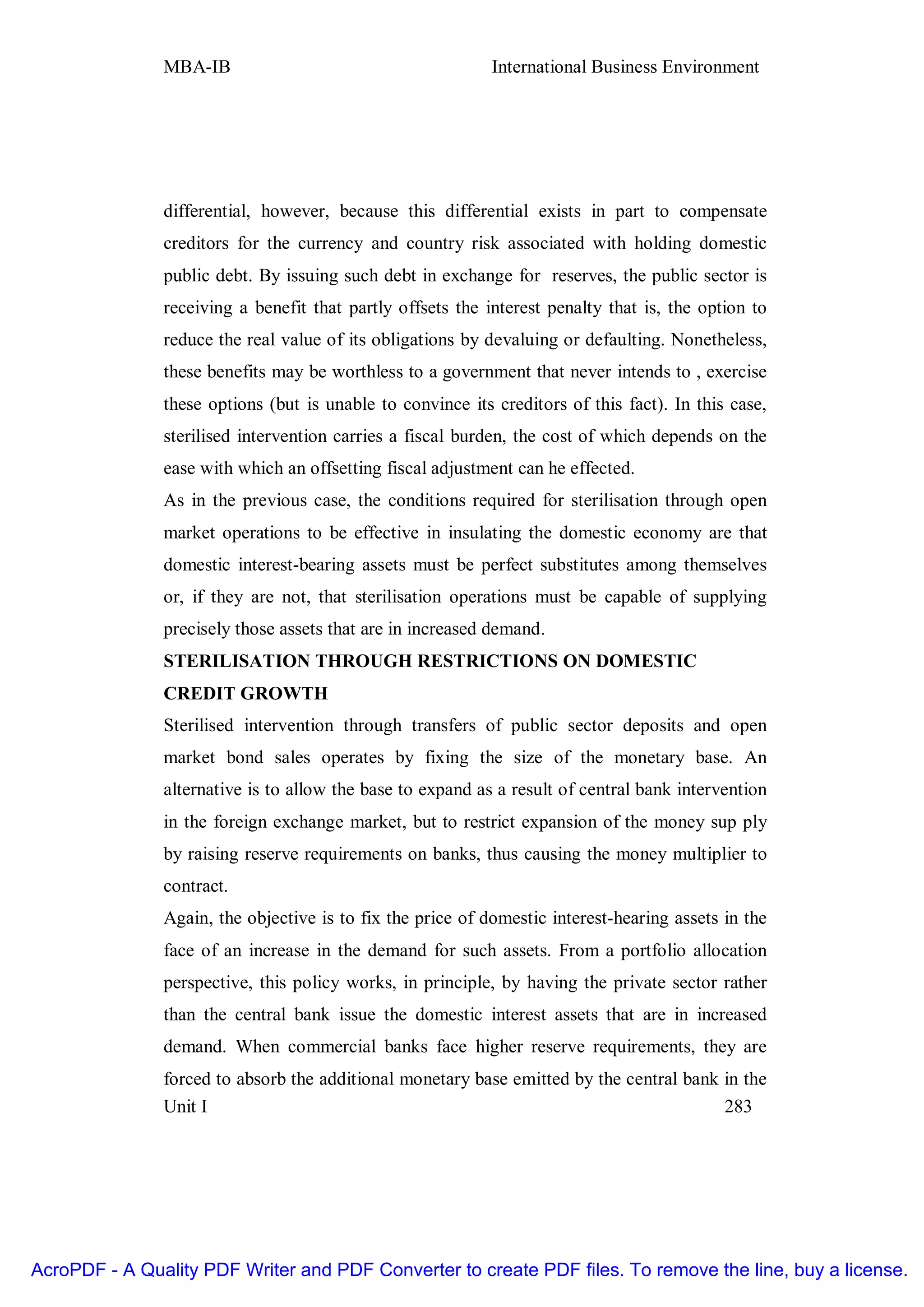 MBA-IB                                       International Business Environment




               differential, however, because this differential exists in part to compensate
               creditors for the currency and country risk associated with holding domestic
               public debt. By issuing such debt in exchange for reserves, the public sector is
               receiving a benefit that partly offsets the interest penalty that is, the option to
               reduce the real value of its obligations by devaluing or defaulting. Nonetheless,
               these benefits may be worthless to a government that never intends to , exercise
               these options (but is unable to convince its creditors of this fact). In this case,
               sterilised intervention carries a fiscal burden, the cost of which depends on the
               ease with which an offsetting fiscal adjustment can he effected.
               As in the previous case, the conditions required for sterilisation through open
               market operations to be effective in insulating the domestic economy are that
               domestic interest-bearing assets must be perfect substitutes among themselves
               or, if they are not, that sterilisation operations must be capable of supplying
               precisely those assets that are in increased demand.
               STERILISATION THROUGH RESTRICTIONS ON DOMESTIC
               CREDIT GROWTH
               Sterilised intervention through transfers of public sector deposits and open
               market bond sales operates by fixing the size of the monetary base. An
               alternative is to allow the base to expand as a result of central bank intervention
               in the foreign exchange market, but to restrict expansion of the money sup ply
               by raising reserve requirements on banks, thus causing the money multiplier to
               contract.
               Again, the objective is to fix the price of domestic interest-hearing assets in the
               face of an increase in the demand for such assets. From a portfolio allocation
               perspective, this policy works, in principle, by having the private sector rather
               than the central bank issue the domestic interest assets that are in increased
               demand. When commercial banks face higher reserve requirements, they are
               forced to absorb the additional monetary base emitted by the central bank in the
               Unit I                                                                    283




AcroPDF - A Quality PDF Writer and PDF Converter to create PDF files. To remove the line, buy a license.
 