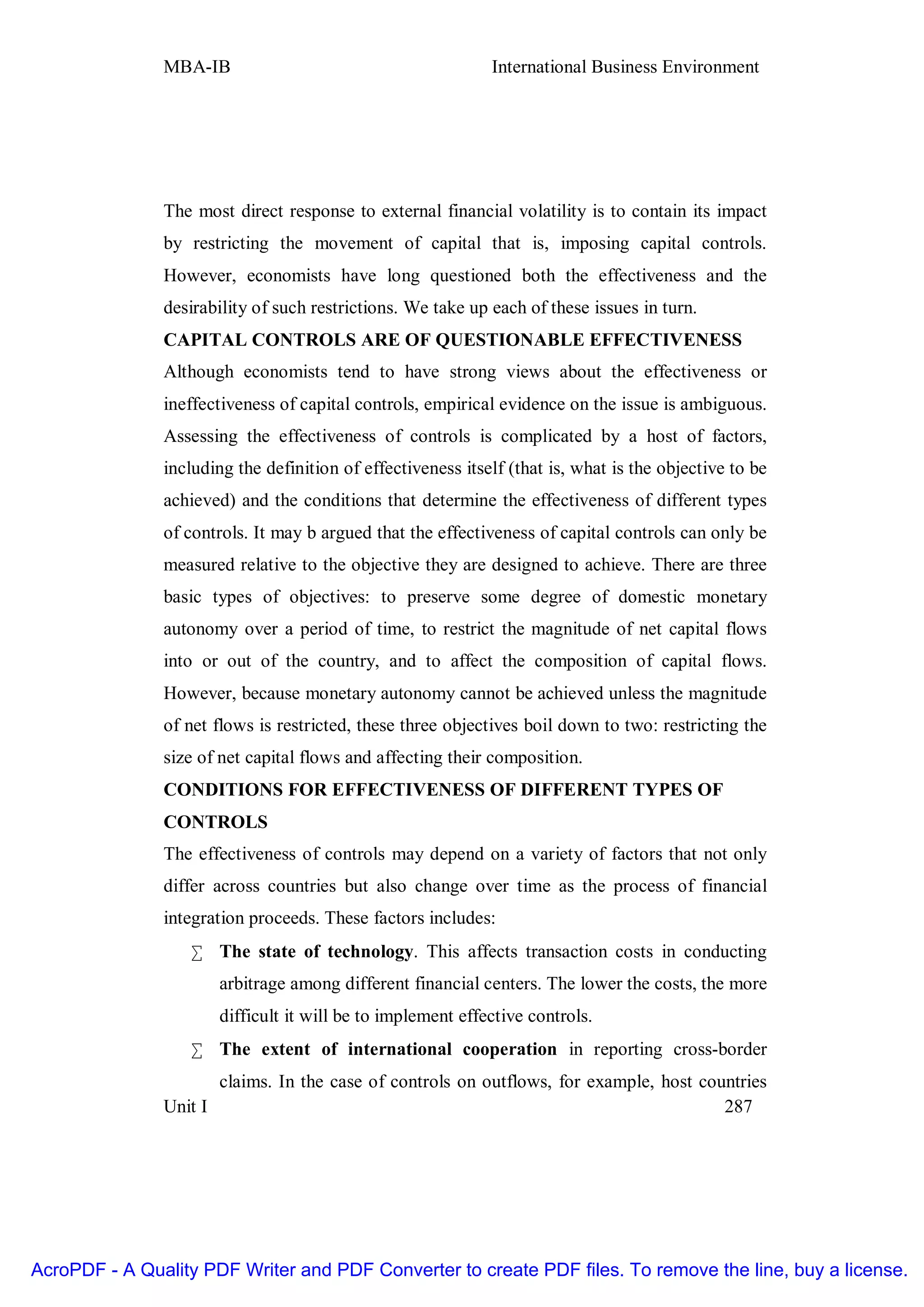 MBA-IB                                        International Business Environment




               The most direct response to external financial volatility is to contain its impact
               by restricting the movement of capital that is, imposing capital controls.
               However, economists have long questioned both the effectiveness and the
               desirability of such restrictions. We take up each of these issues in turn.
               CAPITAL CONTROLS ARE OF QUESTIONABLE EFFECTIVENESS
               Although economists tend to have strong views about the effectiveness or
               ineffectiveness of capital controls, empirical evidence on the issue is ambiguous.
               Assessing the effectiveness of controls is complicated by a host of factors,
               including the definition of effectiveness itself (that is, what is the objective to be
               achieved) and the conditions that determine the effectiveness of different types
               of controls. It may b argued that the effectiveness of capital controls can only be
               measured relative to the objective they are designed to achieve. There are three
               basic types of objectives: to preserve some degree of domestic monetary
               autonomy over a period of time, to restrict the magnitude of net capital flows
               into or out of the country, and to affect the composition of capital flows.
               However, because monetary autonomy cannot be achieved unless the magnitude
               of net flows is restricted, these three objectives boil down to two: restricting the
               size of net capital flows and affecting their composition.
               CONDITIONS FOR EFFECTIVENESS OF DIFFERENT TYPES OF
               CONTROLS
               The effectiveness of controls may depend on a variety of factors that not only
               differ across countries but also change over time as the process of financial
               integration proceeds. These factors includes:
                   • The state of technology. This affects transaction costs in conducting
                      arbitrage among different financial centers. The lower the costs, the more
                      difficult it will be to implement effective controls.
                   • The extent of international cooperation in reporting cross-border
                      claims. In the case of controls on outflows, for example, host countries
               Unit I                                                                   287




AcroPDF - A Quality PDF Writer and PDF Converter to create PDF files. To remove the line, buy a license.
 