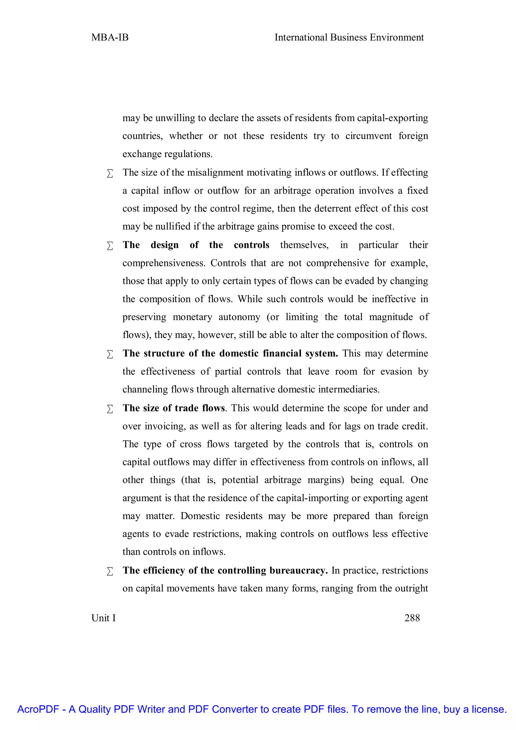 MBA-IB                                          International Business Environment




                        may be unwilling to declare the assets of residents from capital-exporting
                        countries, whether or not these residents try to circumvent foreign
                        exchange regulations.
                   • The size of the misalignment motivating inflows or outflows. If effecting
                        a capital inflow or outflow for an arbitrage operation involves a fixed
                        cost imposed by the control regime, then the deterrent effect of this cost
                        may be nullified if the arbitrage gains promise to exceed the cost.
                   • The      design    of   the    controls    themselves,   in   particular   their
                        comprehensiveness. Controls that are not comprehensive for example,
                        those that apply to only certain types of flows can be evaded by changing
                        the composition of flows. While such controls would be ineffective in
                        preserving monetary autonomy (or limiting the total magnitude of
                        flows), they may, however, still be able to alter the composition of flows.
                   • The structure of the domestic financial system. This may determine
                        the effectiveness of partial controls that leave room for evasion by
                        channeling flows through alternative domestic intermediaries.
                   • The size of trade flows. This would determine the scope for under and
                        over invoicing, as well as for altering leads and for lags on trade credit.
                        The type of cross flows targeted by the controls that is, controls on
                        capital outflows may differ in effectiveness from controls on inflows, all
                        other things (that is, potential arbitrage margins) being equal. One
                        argument is that the residence of the capital-importing or exporting agent
                        may matter. Domestic residents may be more prepared than foreign
                        agents to evade restrictions, making controls on outflows less effective
                        than controls on inflows.
                   • The efficiency of the controlling bureaucracy. In practice, restrictions
                        on capital movements have taken many forms, ranging from the outright

               Unit I                                                                           288




AcroPDF - A Quality PDF Writer and PDF Converter to create PDF files. To remove the line, buy a license.
 