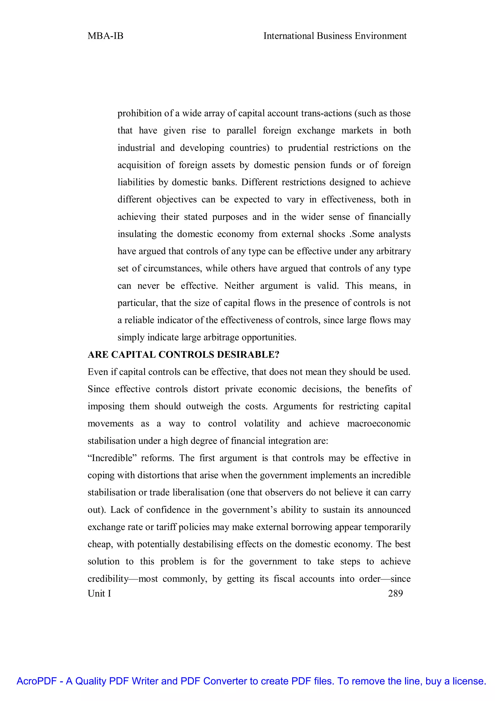 MBA-IB                                        International Business Environment




                      prohibition of a wide array of capital account trans-actions (such as those
                      that have given rise to parallel foreign exchange markets in both
                      industrial and developing countries) to prudential restrictions on the
                      acquisition of foreign assets by domestic pension funds or of foreign
                      liabilities by domestic banks. Different restrictions designed to achieve
                      different objectives can be expected to vary in effectiveness, both in
                      achieving their stated purposes and in the wider sense of financially
                      insulating the domestic economy from external shocks .Some analysts
                      have argued that controls of any type can be effective under any arbitrary
                      set of circumstances, while others have argued that controls of any type
                      can never be effective. Neither argument is valid. This means, in
                      particular, that the size of capital flows in the presence of controls is not
                      a reliable indicator of the effectiveness of controls, since large flows may
                      simply indicate large arbitrage opportunities.
               ARE CAPITAL CONTROLS DESIRABLE?
               Even if capital controls can be effective, that does not mean they should be used.
               Since effective controls distort private economic decisions, the benefits of
               imposing them should outweigh the costs. Arguments for restricting capital
               movements as a way to control volatility and achieve macroeconomic
               stabilisation under a high degree of financial integration are:
               “Incredible” reforms. The first argument is that controls may be effective in
               coping with distortions that arise when the government implements an incredible
               stabilisation or trade liberalisation (one that observers do not believe it can carry
               out). Lack of confidence in the government’s ability to sustain its announced
               exchange rate or tariff policies may make external borrowing appear temporarily
               cheap, with potentially destabilising effects on the domestic economy. The best
               solution to this problem is for the government to take steps to achieve
               credibility—most commonly, by getting its fiscal accounts into order—since
               Unit I                                                               289




AcroPDF - A Quality PDF Writer and PDF Converter to create PDF files. To remove the line, buy a license.
 