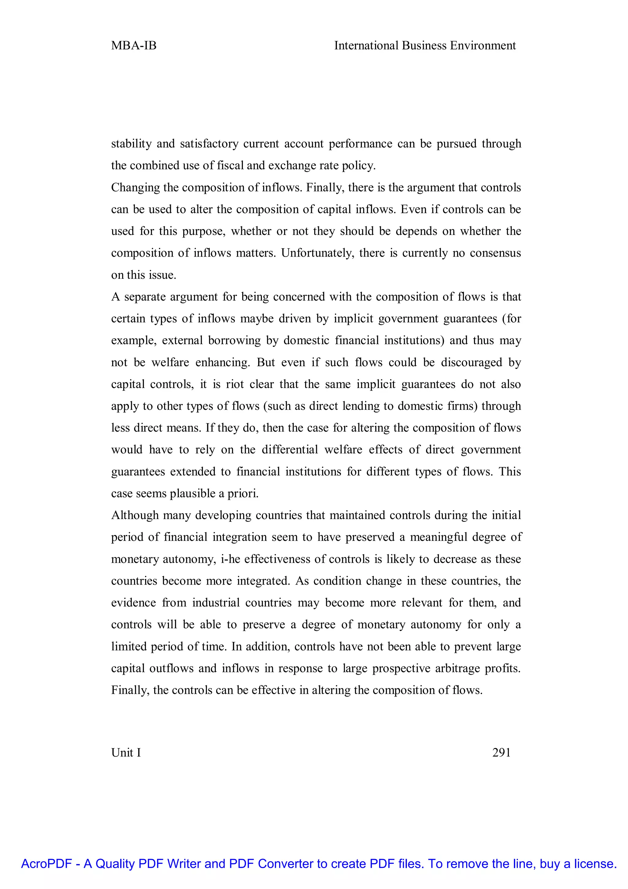 MBA-IB                                       International Business Environment




               stability and satisfactory current account performance can be pursued through
               the combined use of fiscal and exchange rate policy.
               Changing the composition of inflows. Finally, there is the argument that controls
               can be used to alter the composition of capital inflows. Even if controls can be
               used for this purpose, whether or not they should be depends on whether the
               composition of inflows matters. Unfortunately, there is currently no consensus
               on this issue.
               A separate argument for being concerned with the composition of flows is that
               certain types of inflows maybe driven by implicit government guarantees (for
               example, external borrowing by domestic financial institutions) and thus may
               not be welfare enhancing. But even if such flows could be discouraged by
               capital controls, it is riot clear that the same implicit guarantees do not also
               apply to other types of flows (such as direct lending to domestic firms) through
               less direct means. If they do, then the case for altering the composition of flows
               would have to rely on the differential welfare effects of direct government
               guarantees extended to financial institutions for different types of flows. This
               case seems plausible a priori.
               Although many developing countries that maintained controls during the initial
               period of financial integration seem to have preserved a meaningful degree of
               monetary autonomy, i-he effectiveness of controls is likely to decrease as these
               countries become more integrated. As condition change in these countries, the
               evidence from industrial countries may become more relevant for them, and
               controls will be able to preserve a degree of monetary autonomy for only a
               limited period of time. In addition, controls have not been able to prevent large
               capital outflows and inflows in response to large prospective arbitrage profits.
               Finally, the controls can be effective in altering the composition of flows.



               Unit I                                                                         291




AcroPDF - A Quality PDF Writer and PDF Converter to create PDF files. To remove the line, buy a license.
 