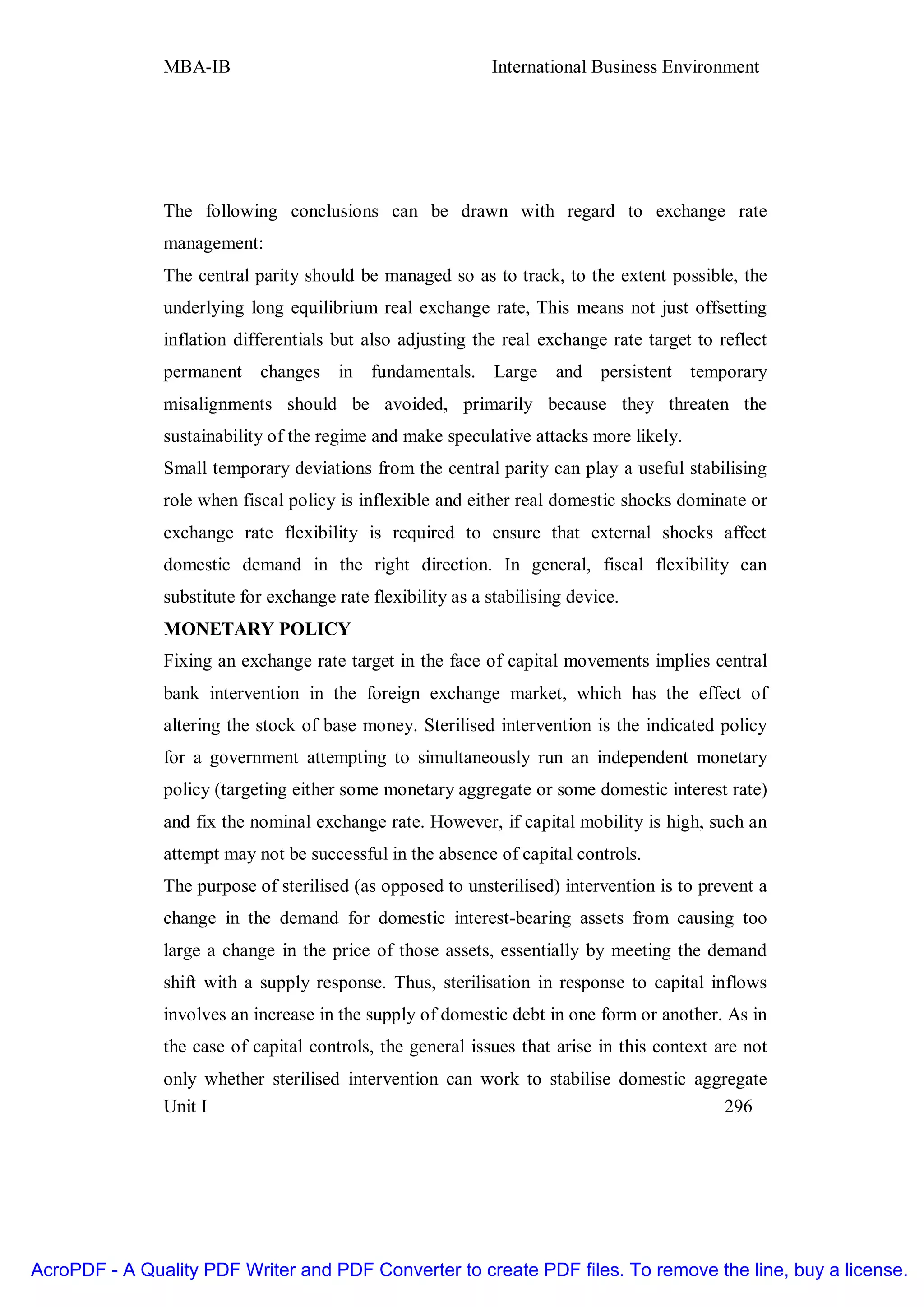 MBA-IB                                        International Business Environment




               The following conclusions can be drawn with regard to exchange rate
               management:
               The central parity should be managed so as to track, to the extent possible, the
               underlying long equilibrium real exchange rate, This means not just offsetting
               inflation differentials but also adjusting the real exchange rate target to reflect
               permanent    changes in fundamentals. Large and persistent               temporary
               misalignments should be avoided, primarily because they threaten the
               sustainability of the regime and make speculative attacks more likely.
               Small temporary deviations from the central parity can play a useful stabilising
               role when fiscal policy is inflexible and either real domestic shocks dominate or
               exchange rate flexibility is required to ensure that external shocks affect
               domestic demand in the right direction. In general, fiscal flexibility can
               substitute for exchange rate flexibility as a stabilising device.
               MONETARY POLICY
               Fixing an exchange rate target in the face of capital movements implies central
               bank intervention in the foreign exchange market, which has the effect of
               altering the stock of base money. Sterilised intervention is the indicated policy
               for a government attempting to simultaneously run an independent monetary
               policy (targeting either some monetary aggregate or some domestic interest rate)
               and fix the nominal exchange rate. However, if capital mobility is high, such an
               attempt may not be successful in the absence of capital controls.
               The purpose of sterilised (as opposed to unsterilised) intervention is to prevent a
               change in the demand for domestic interest-bearing assets from causing too
               large a change in the price of those assets, essentially by meeting the demand
               shift with a supply response. Thus, sterilisation in response to capital inflows
               involves an increase in the supply of domestic debt in one form or another. As in
               the case of capital controls, the general issues that arise in this context are not
               only whether sterilised intervention can work to stabilise domestic aggregate
               Unit I                                                                  296




AcroPDF - A Quality PDF Writer and PDF Converter to create PDF files. To remove the line, buy a license.
 