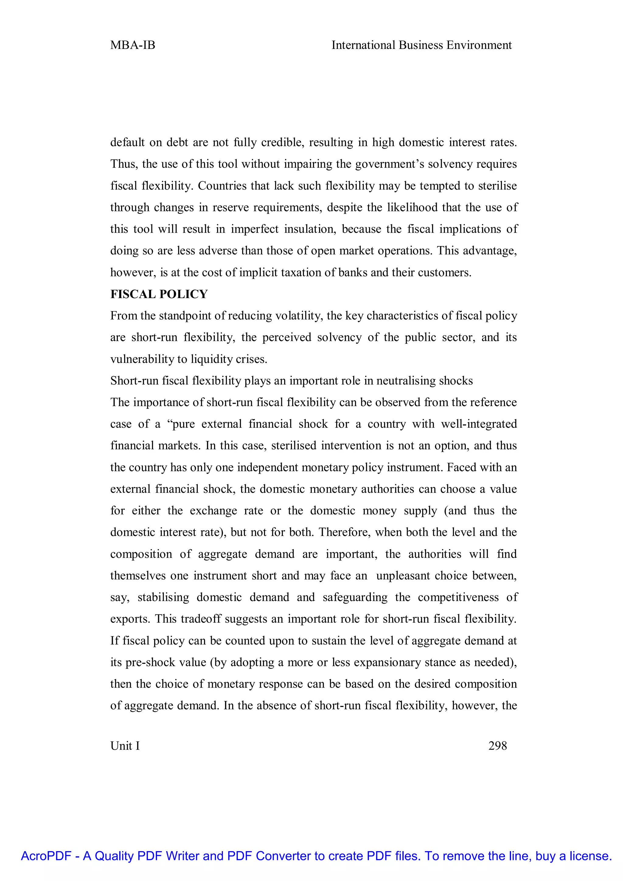 MBA-IB                                       International Business Environment




               default on debt are not fully credible, resulting in high domestic interest rates.
               Thus, the use of this tool without impairing the government’s solvency requires
               fiscal flexibility. Countries that lack such flexibility may be tempted to sterilise
               through changes in reserve requirements, despite the likelihood that the use of
               this tool will result in imperfect insulation, because the fiscal implications of
               doing so are less adverse than those of open market operations. This advantage,
               however, is at the cost of implicit taxation of banks and their customers.
               FISCAL POLICY
               From the standpoint of reducing volatility, the key characteristics of fiscal policy
               are short-run flexibility, the perceived solvency of the public sector, and its
               vulnerability to liquidity crises.
               Short-run fiscal flexibility plays an important role in neutralising shocks
               The importance of short-run fiscal flexibility can be observed from the reference
               case of a “pure external financial shock for a country with well-integrated
               financial markets. In this case, sterilised intervention is not an option, and thus
               the country has only one independent monetary policy instrument. Faced with an
               external financial shock, the domestic monetary authorities can choose a value
               for either the exchange rate or the domestic money supply (and thus the
               domestic interest rate), but not for both. Therefore, when both the level and the
               composition of aggregate demand are important, the authorities will find
               themselves one instrument short and may face an unpleasant choice between,
               say, stabilising domestic demand and safeguarding the competitiveness of
               exports. This tradeoff suggests an important role for short-run fiscal flexibility.
               If fiscal policy can be counted upon to sustain the level of aggregate demand at
               its pre-shock value (by adopting a more or less expansionary stance as needed),
               then the choice of monetary response can be based on the desired composition
               of aggregate demand. In the absence of short-run fiscal flexibility, however, the


               Unit I                                                                        298




AcroPDF - A Quality PDF Writer and PDF Converter to create PDF files. To remove the line, buy a license.
 