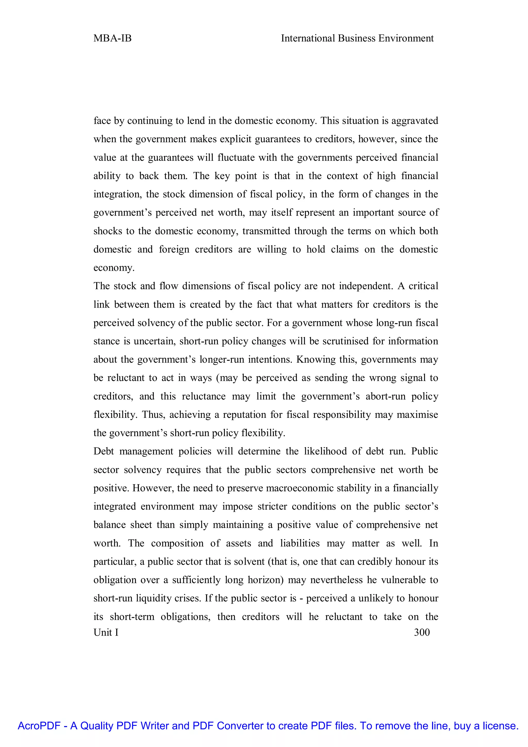 MBA-IB                                        International Business Environment




               face by continuing to lend in the domestic economy. This situation is aggravated
               when the government makes explicit guarantees to creditors, however, since the
               value at the guarantees will fluctuate with the governments perceived financial
               ability to back them. The key point is that in the context of high financial
               integration, the stock dimension of fiscal policy, in the form of changes in the
               government’s perceived net worth, may itself represent an important source of
               shocks to the domestic economy, transmitted through the terms on which both
               domestic and foreign creditors are willing to hold claims on the domestic
               economy.
               The stock and flow dimensions of fiscal policy are not independent. A critical
               link between them is created by the fact that what matters for creditors is the
               perceived solvency of the public sector. For a government whose long-run fiscal
               stance is uncertain, short-run policy changes will be scrutinised for information
               about the government’s longer-run intentions. Knowing this, governments may
               be reluctant to act in ways (may be perceived as sending the wrong signal to
               creditors, and this reluctance may limit the government’s abort-run policy
               flexibility. Thus, achieving a reputation for fiscal responsibility may maximise
               the government’s short-run policy flexibility.
               Debt management policies will determine the likelihood of debt run. Public
               sector solvency requires that the public sectors comprehensive net worth be
               positive. However, the need to preserve macroeconomic stability in a financially
               integrated environment may impose stricter conditions on the public sector’s
               balance sheet than simply maintaining a positive value of comprehensive net
               worth. The composition of assets and liabilities may matter as well. In
               particular, a public sector that is solvent (that is, one that can credibly honour its
               obligation over a sufficiently long horizon) may nevertheless he vulnerable to
               short-run liquidity crises. If the public sector is - perceived a unlikely to honour
               its short-term obligations, then creditors will he reluctant to take on the
               Unit I                                                                300




AcroPDF - A Quality PDF Writer and PDF Converter to create PDF files. To remove the line, buy a license.
 