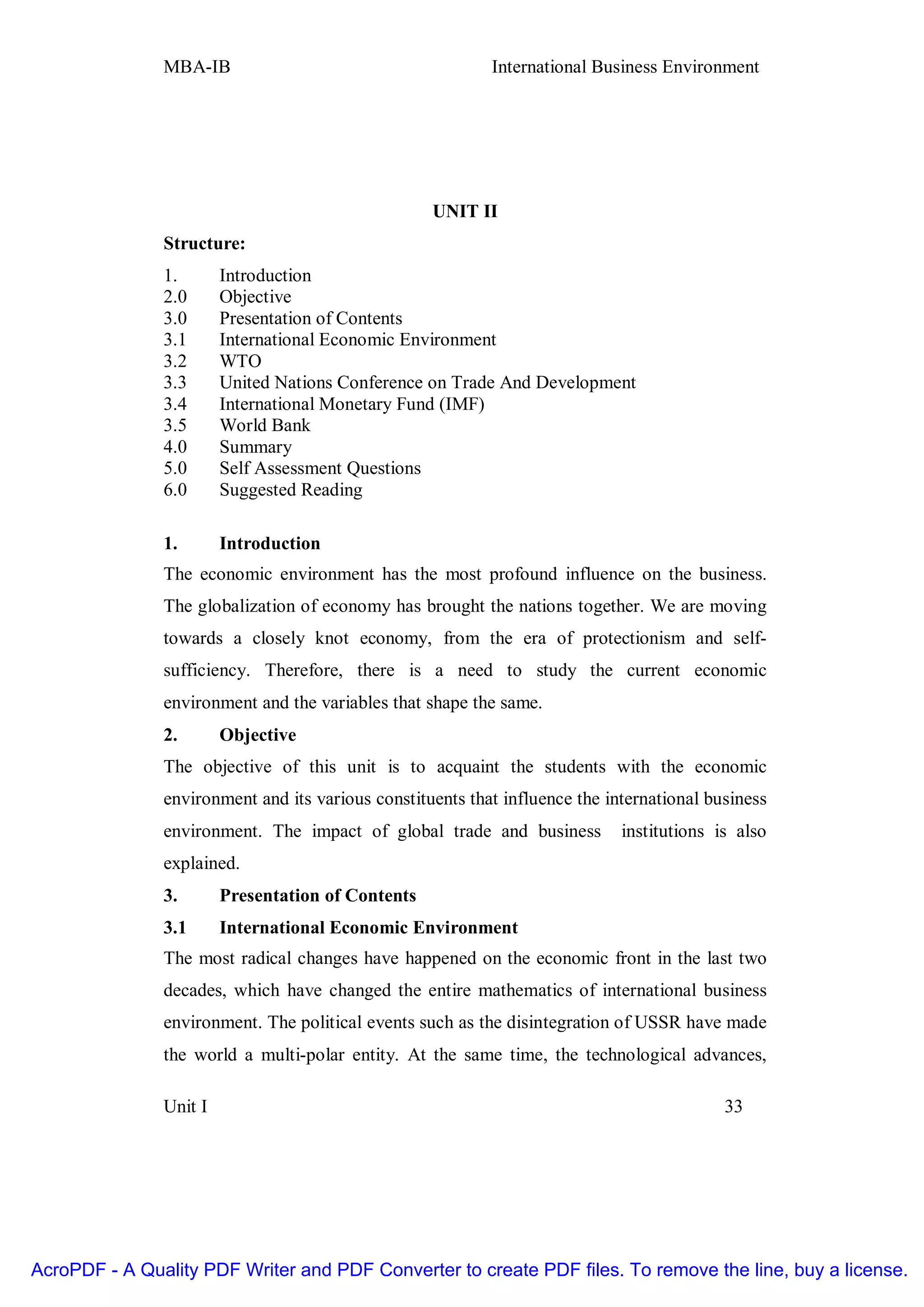 MBA-IB                                      International Business Environment




                                                   UNIT II
               Structure:
               1.       Introduction
               2.0      Objective
               3.0      Presentation of Contents
               3.1      International Economic Environment
               3.2      WTO
               3.3      United Nations Conference on Trade And Development
               3.4      International Monetary Fund (IMF)
               3.5      World Bank
               4.0      Summary
               5.0      Self Assessment Questions
               6.0      Suggested Reading

               1.       Introduction
               The economic environment has the most profound influence on the business.
               The globalization of economy has brought the nations together. We are moving
               towards a closely knot economy, from the era of protectionism and self-
               sufficiency. Therefore, there is a need to study the current economic
               environment and the variables that shape the same.
               2.       Objective
               The objective of this unit is to acquaint the students with the economic
               environment and its various constituents that influence the international business
               environment. The impact of global trade and business          institutions is also
               explained.
               3.       Presentation of Contents
               3.1      International Economic Environment
               The most radical changes have happened on the economic front in the last two
               decades, which have changed the entire mathematics of international business
               environment. The political events such as the disintegration of USSR have made
               the world a multi-polar entity. At the same time, the technological advances,

               Unit I                                                                      33




AcroPDF - A Quality PDF Writer and PDF Converter to create PDF files. To remove the line, buy a license.
 