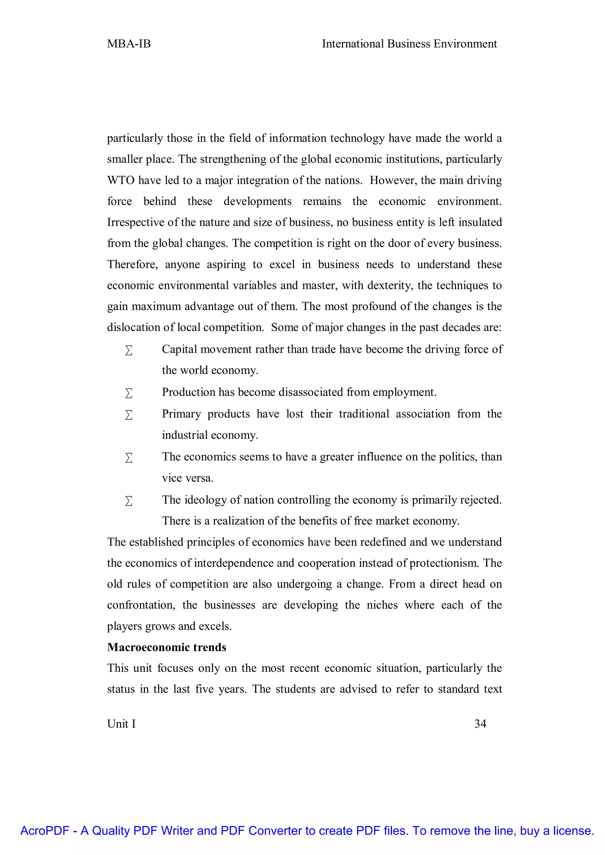 MBA-IB                                        International Business Environment




               particularly those in the field of information technology have made the world a
               smaller place. The strengthening of the global economic institutions, particularly
               WTO have led to a major integration of the nations. However, the main driving
               force behind these developments remains the economic environment.
               Irrespective of the nature and size of business, no business entity is left insulated
               from the global changes. The competition is right on the door of every business.
               Therefore, anyone aspiring to excel in business needs to understand these
               economic environmental variables and master, with dexterity, the techniques to
               gain maximum advantage out of them. The most profound of the changes is the
               dislocation of local competition. Some of major changes in the past decades are:
                   •      Capital movement rather than trade have become the driving force of
                          the world economy.
                   •      Production has become disassociated from employment.
                   •      Primary products have lost their traditional association from the
                          industrial economy.
                   •      The economics seems to have a greater influence on the politics, than
                          vice versa.
                   •      The ideology of nation controlling the economy is primarily rejected.
                          There is a realization of the benefits of free market economy.
               The established principles of economics have been redefined and we understand
               the economics of interdependence and cooperation instead of protectionism. The
               old rules of competition are also undergoing a change. From a direct head on
               confrontation, the businesses are developing the niches where each of the
               players grows and excels.
               Macroeconomic trends
               This unit focuses only on the most recent economic situation, particularly the
               status in the last five years. The students are advised to refer to standard text

               Unit I                                                                         34




AcroPDF - A Quality PDF Writer and PDF Converter to create PDF files. To remove the line, buy a license.
 
