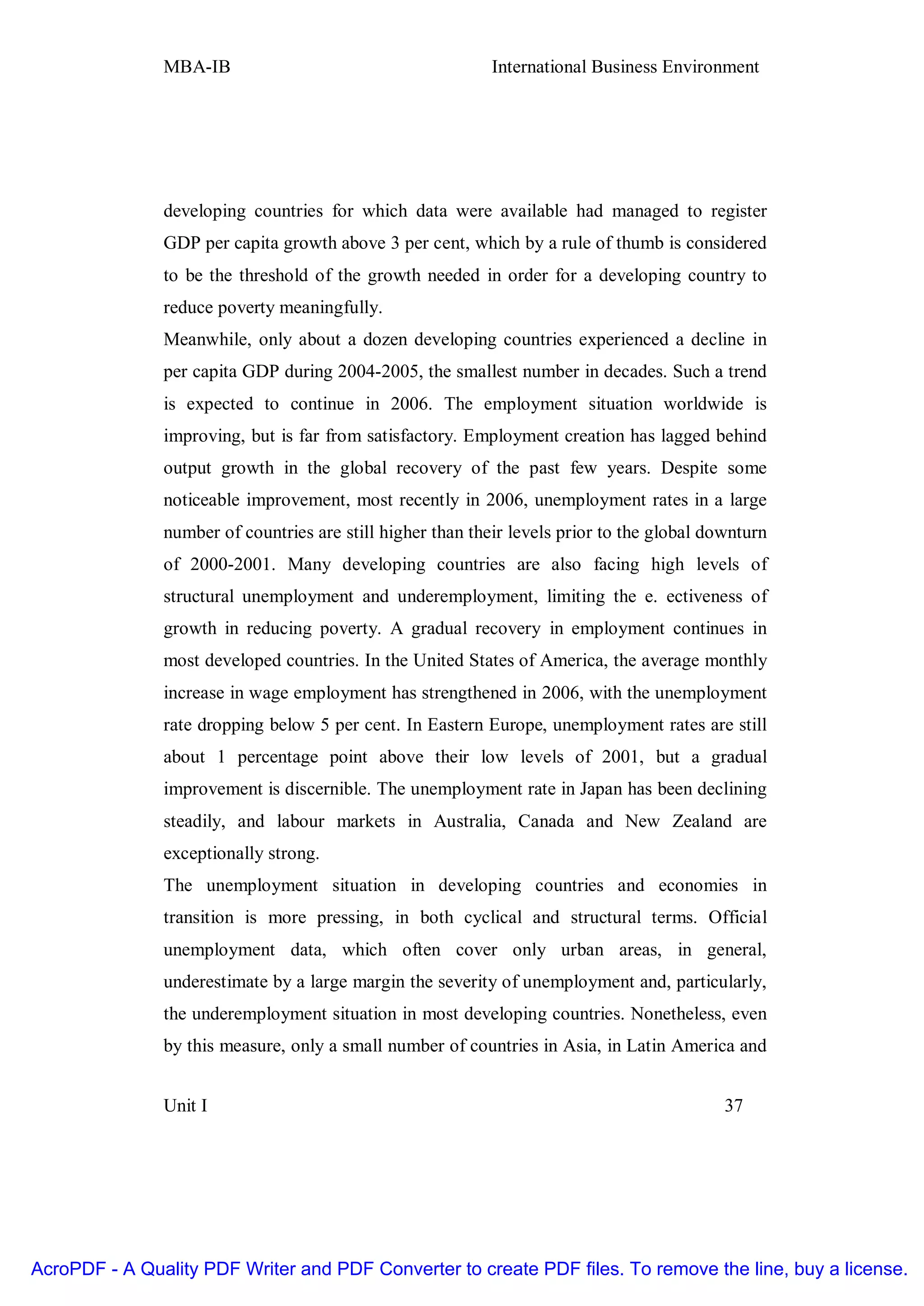 MBA-IB                                       International Business Environment




               developing countries for which data were available had managed to register
               GDP per capita growth above 3 per cent, which by a rule of thumb is considered
               to be the threshold of the growth needed in order for a developing country to
               reduce poverty meaningfully.
               Meanwhile, only about a dozen developing countries experienced a decline in
               per capita GDP during 2004-2005, the smallest number in decades. Such a trend
               is expected to continue in 2006. The employment situation worldwide is
               improving, but is far from satisfactory. Employment creation has lagged behind
               output growth in the global recovery of the past few years. Despite some
               noticeable improvement, most recently in 2006, unemployment rates in a large
               number of countries are still higher than their levels prior to the global downturn
               of 2000-2001. Many developing countries are also facing high levels of
               structural unemployment and underemployment, limiting the e. ectiveness of
               growth in reducing poverty. A gradual recovery in employment continues in
               most developed countries. In the United States of America, the average monthly
               increase in wage employment has strengthened in 2006, with the unemployment
               rate dropping below 5 per cent. In Eastern Europe, unemployment rates are still
               about 1 percentage point above their low levels of 2001, but a gradual
               improvement is discernible. The unemployment rate in Japan has been declining
               steadily, and labour markets in Australia, Canada and New Zealand are
               exceptionally strong.
               The unemployment situation in developing countries and economies in
               transition is more pressing, in both cyclical and structural terms. Official
               unemployment data, which often cover only urban areas, in general,
               underestimate by a large margin the severity of unemployment and, particularly,
               the underemployment situation in most developing countries. Nonetheless, even
               by this measure, only a small number of countries in Asia, in Latin America and


               Unit I                                                                       37




AcroPDF - A Quality PDF Writer and PDF Converter to create PDF files. To remove the line, buy a license.
 