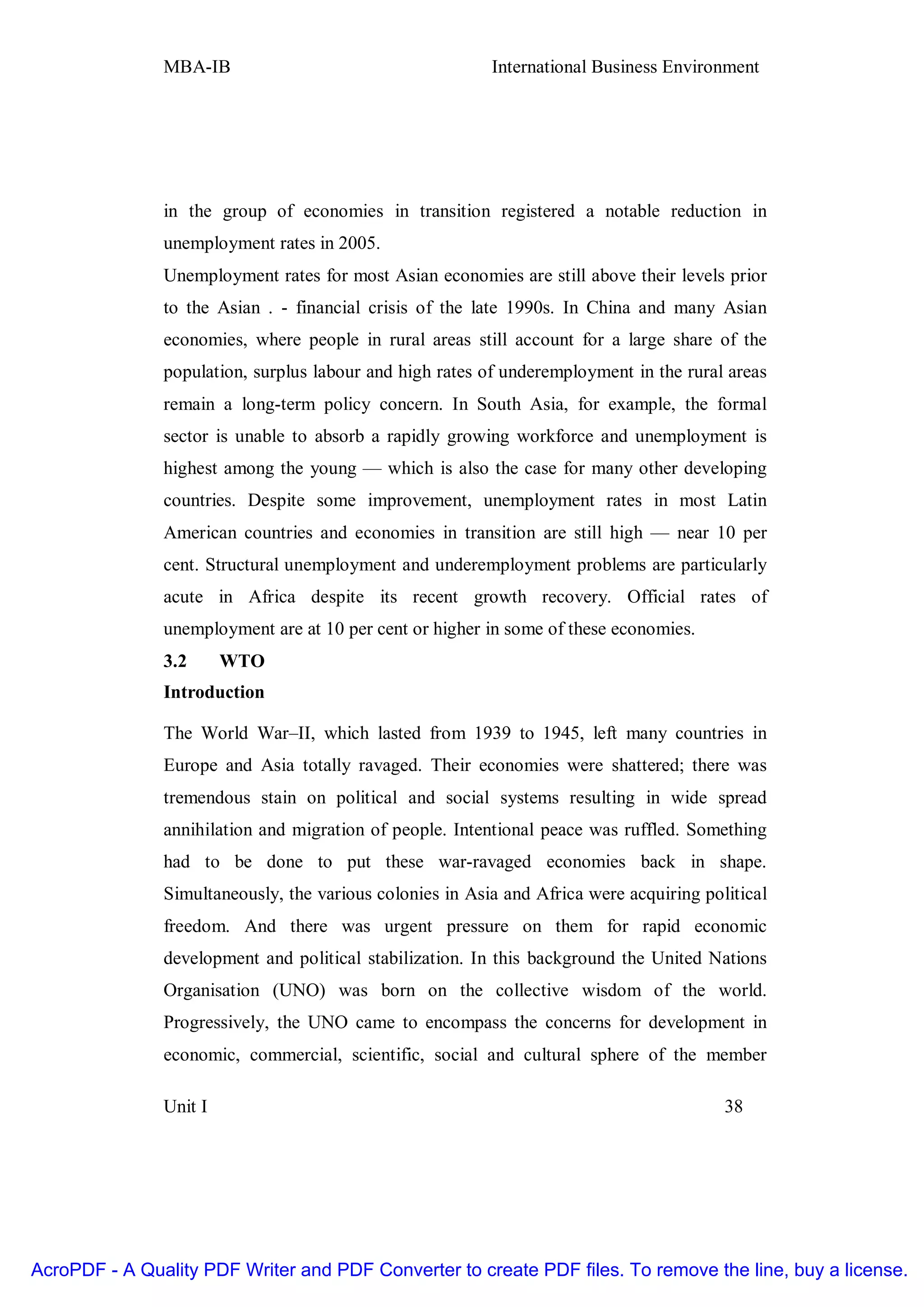 MBA-IB                                     International Business Environment




               in the group of economies in transition registered a notable reduction in
               unemployment rates in 2005.
               Unemployment rates for most Asian economies are still above their levels prior
               to the Asian . - financial crisis of the late 1990s. In China and many Asian
               economies, where people in rural areas still account for a large share of the
               population, surplus labour and high rates of underemployment in the rural areas
               remain a long-term policy concern. In South Asia, for example, the formal
               sector is unable to absorb a rapidly growing workforce and unemployment is
               highest among the young — which is also the case for many other developing
               countries. Despite some improvement, unemployment rates in most Latin
               American countries and economies in transition are still high — near 10 per
               cent. Structural unemployment and underemployment problems are particularly
               acute in Africa despite its recent growth recovery. Official rates of
               unemployment are at 10 per cent or higher in some of these economies.
               3.2      WTO
               Introduction

               The World War–II, which lasted from 1939 to 1945, left many countries in
               Europe and Asia totally ravaged. Their economies were shattered; there was
               tremendous stain on political and social systems resulting in wide spread
               annihilation and migration of people. Intentional peace was ruffled. Something
               had to be done to put these war-ravaged economies back in shape.
               Simultaneously, the various colonies in Asia and Africa were acquiring political
               freedom. And there was urgent pressure on them for rapid economic
               development and political stabilization. In this background the United Nations
               Organisation (UNO) was born on the collective wisdom of the world.
               Progressively, the UNO came to encompass the concerns for development in
               economic, commercial, scientific, social and cultural sphere of the member

               Unit I                                                                    38




AcroPDF - A Quality PDF Writer and PDF Converter to create PDF files. To remove the line, buy a license.
 