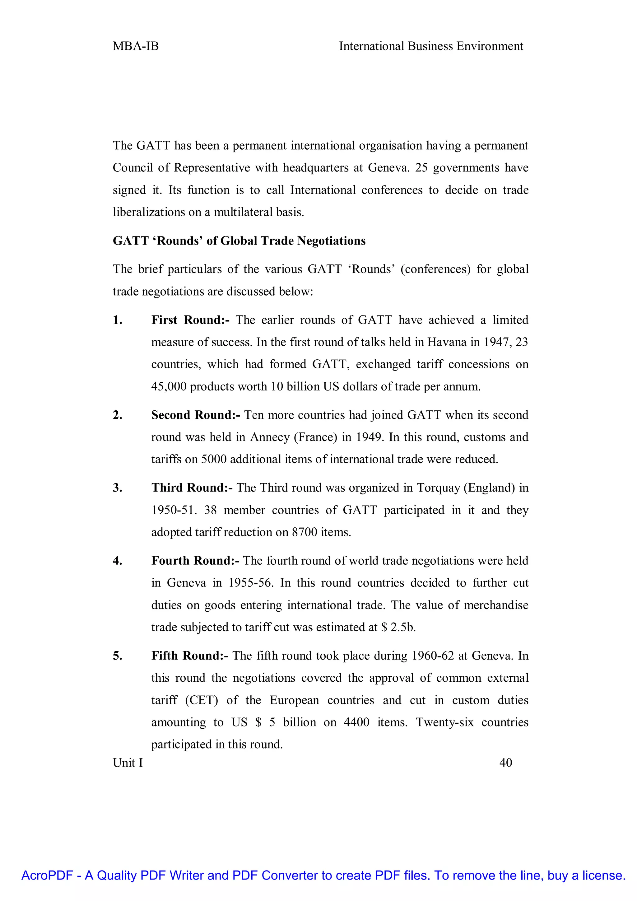MBA-IB                                         International Business Environment




               The GATT has been a permanent international organisation having a permanent
               Council of Representative with headquarters at Geneva. 25 governments have
               signed it. Its function is to call International conferences to decide on trade
               liberalizations on a multilateral basis.

               GATT ‘Rounds’ of Global Trade Negotiations

               The brief particulars of the various GATT ‘Rounds’ (conferences) for global
               trade negotiations are discussed below:

               1.       First Round:- The earlier rounds of GATT have achieved a limited
                        measure of success. In the first round of talks held in Havana in 1947, 23
                        countries, which had formed GATT, exchanged tariff concessions on
                        45,000 products worth 10 billion US dollars of trade per annum.

               2.       Second Round:- Ten more countries had joined GATT when its second
                        round was held in Annecy (France) in 1949. In this round, customs and
                        tariffs on 5000 additional items of international trade were reduced.

               3.       Third Round:- The Third round was organized in Torquay (England) in
                        1950-51. 38 member countries of GATT participated in it and they
                        adopted tariff reduction on 8700 items.

               4.       Fourth Round:- The fourth round of world trade negotiations were held
                        in Geneva in 1955-56. In this round countries decided to further cut
                        duties on goods entering international trade. The value of merchandise
                        trade subjected to tariff cut was estimated at $ 2.5b.

               5.       Fifth Round:- The fifth round took place during 1960-62 at Geneva. In
                        this round the negotiations covered the approval of common external
                        tariff (CET) of the European countries and cut in custom duties
                        amounting to US $ 5 billion on 4400 items. Twenty-six countries
                        participated in this round.
               Unit I                                                                           40




AcroPDF - A Quality PDF Writer and PDF Converter to create PDF files. To remove the line, buy a license.
 