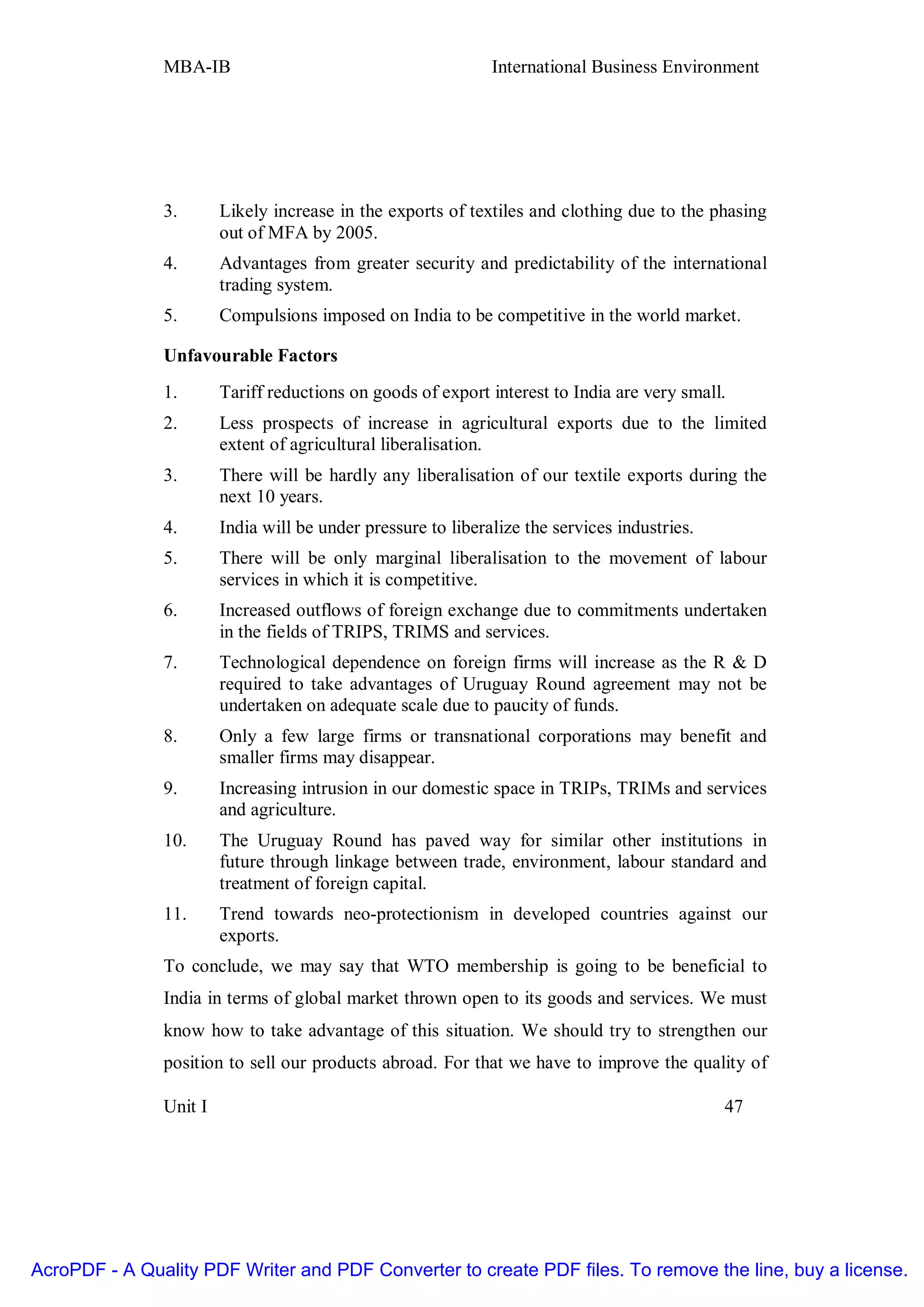 MBA-IB                                         International Business Environment




               3.       Likely increase in the exports of textiles and clothing due to the phasing
                        out of MFA by 2005.
               4.       Advantages from greater security and predictability of the international
                        trading system.
               5.       Compulsions imposed on India to be competitive in the world market.

               Unfavourable Factors
               1.       Tariff reductions on goods of export interest to India are very small.
               2.       Less prospects of increase in agricultural exports due to the limited
                        extent of agricultural liberalisation.
               3.       There will be hardly any liberalisation of our textile exports during the
                        next 10 years.
               4.       India will be under pressure to liberalize the services industries.
               5.       There will be only marginal liberalisation to the movement of labour
                        services in which it is competitive.
               6.       Increased outflows of foreign exchange due to commitments undertaken
                        in the fields of TRIPS, TRIMS and services.
               7.       Technological dependence on foreign firms will increase as the R & D
                        required to take advantages of Uruguay Round agreement may not be
                        undertaken on adequate scale due to paucity of funds.
               8.       Only a few large firms or transnational corporations may benefit and
                        smaller firms may disappear.
               9.       Increasing intrusion in our domestic space in TRIPs, TRIMs and services
                        and agriculture.
               10.      The Uruguay Round has paved way for similar other institutions in
                        future through linkage between trade, environment, labour standard and
                        treatment of foreign capital.
               11.      Trend towards neo-protectionism in developed countries against our
                        exports.
               To conclude, we may say that WTO membership is going to be beneficial to
               India in terms of global market thrown open to its goods and services. We must
               know how to take advantage of this situation. We should try to strengthen our
               position to sell our products abroad. For that we have to improve the quality of

               Unit I                                                                         47




AcroPDF - A Quality PDF Writer and PDF Converter to create PDF files. To remove the line, buy a license.
 