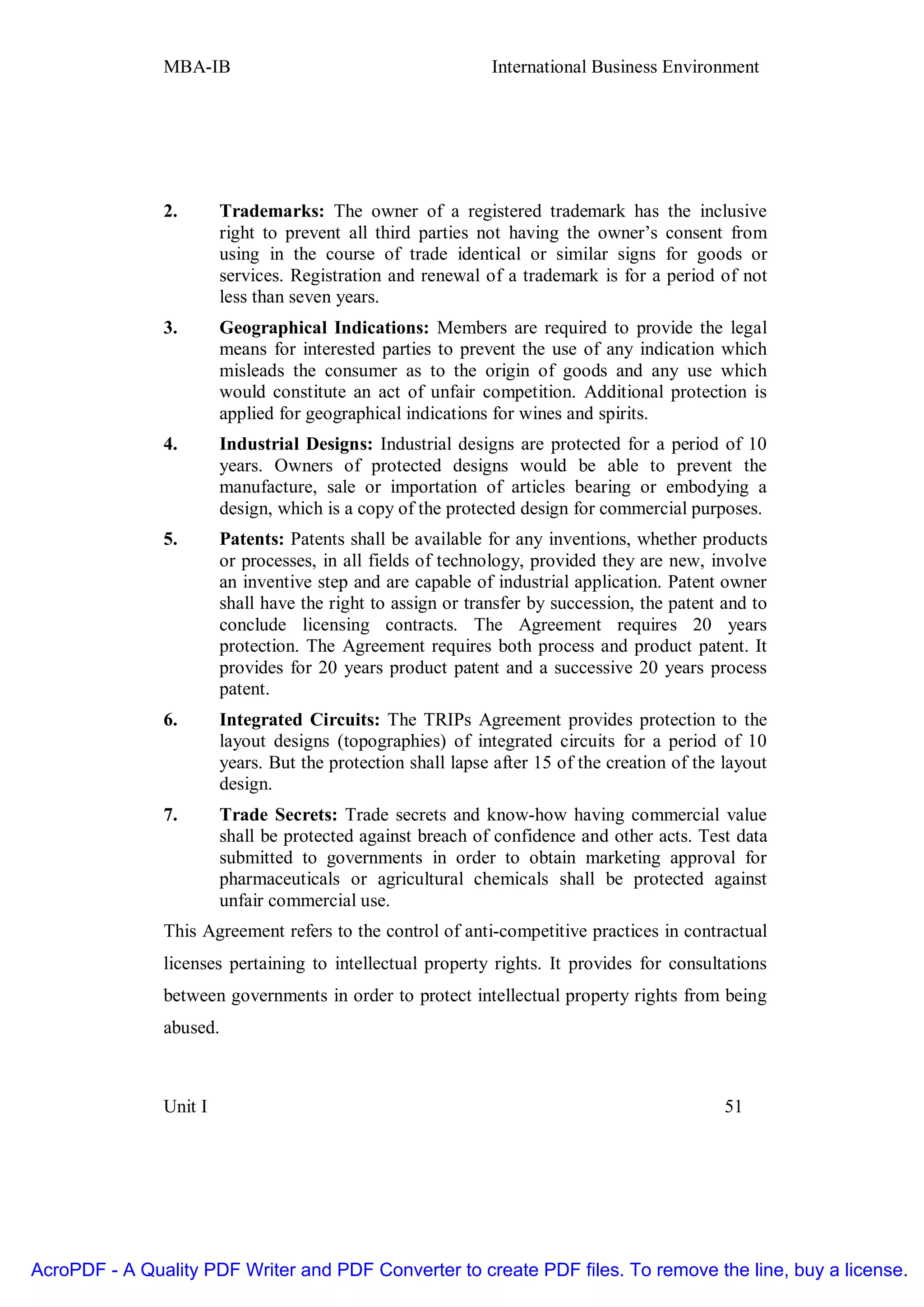 MBA-IB                                        International Business Environment




               2.       Trademarks: The owner of a registered trademark has the inclusive
                        right to prevent all third parties not having the owner’s consent from
                        using in the course of trade identical or similar signs for goods or
                        services. Registration and renewal of a trademark is for a period of not
                        less than seven years.
               3.       Geographical Indications: Members are required to provide the legal
                        means for interested parties to prevent the use of any indication which
                        misleads the consumer as to the origin of goods and any use which
                        would constitute an act of unfair competition. Additional protection is
                        applied for geographical indications for wines and spirits.
               4.       Industrial Designs: Industrial designs are protected for a period of 10
                        years. Owners of protected designs would be able to prevent the
                        manufacture, sale or importation of articles bearing or embodying a
                        design, which is a copy of the protected design for commercial purposes.
               5.       Patents: Patents shall be available for any inventions, whether products
                        or processes, in all fields of technology, provided they are new, involve
                        an inventive step and are capable of industrial application. Patent owner
                        shall have the right to assign or transfer by succession, the patent and to
                        conclude licensing contracts. The Agreement requires 20 years
                        protection. The Agreement requires both process and product patent. It
                        provides for 20 years product patent and a successive 20 years process
                        patent.
               6.       Integrated Circuits: The TRIPs Agreement provides protection to the
                        layout designs (topographies) of integrated circuits for a period of 10
                        years. But the protection shall lapse after 15 of the creation of the layout
                        design.
               7.       Trade Secrets: Trade secrets and know-how having commercial value
                        shall be protected against breach of confidence and other acts. Test data
                        submitted to governments in order to obtain marketing approval for
                        pharmaceuticals or agricultural chemicals shall be protected against
                        unfair commercial use.
               This Agreement refers to the control of anti-competitive practices in contractual
               licenses pertaining to intellectual property rights. It provides for consultations
               between governments in order to protect intellectual property rights from being
               abused.



               Unit I                                                                         51




AcroPDF - A Quality PDF Writer and PDF Converter to create PDF files. To remove the line, buy a license.
 
