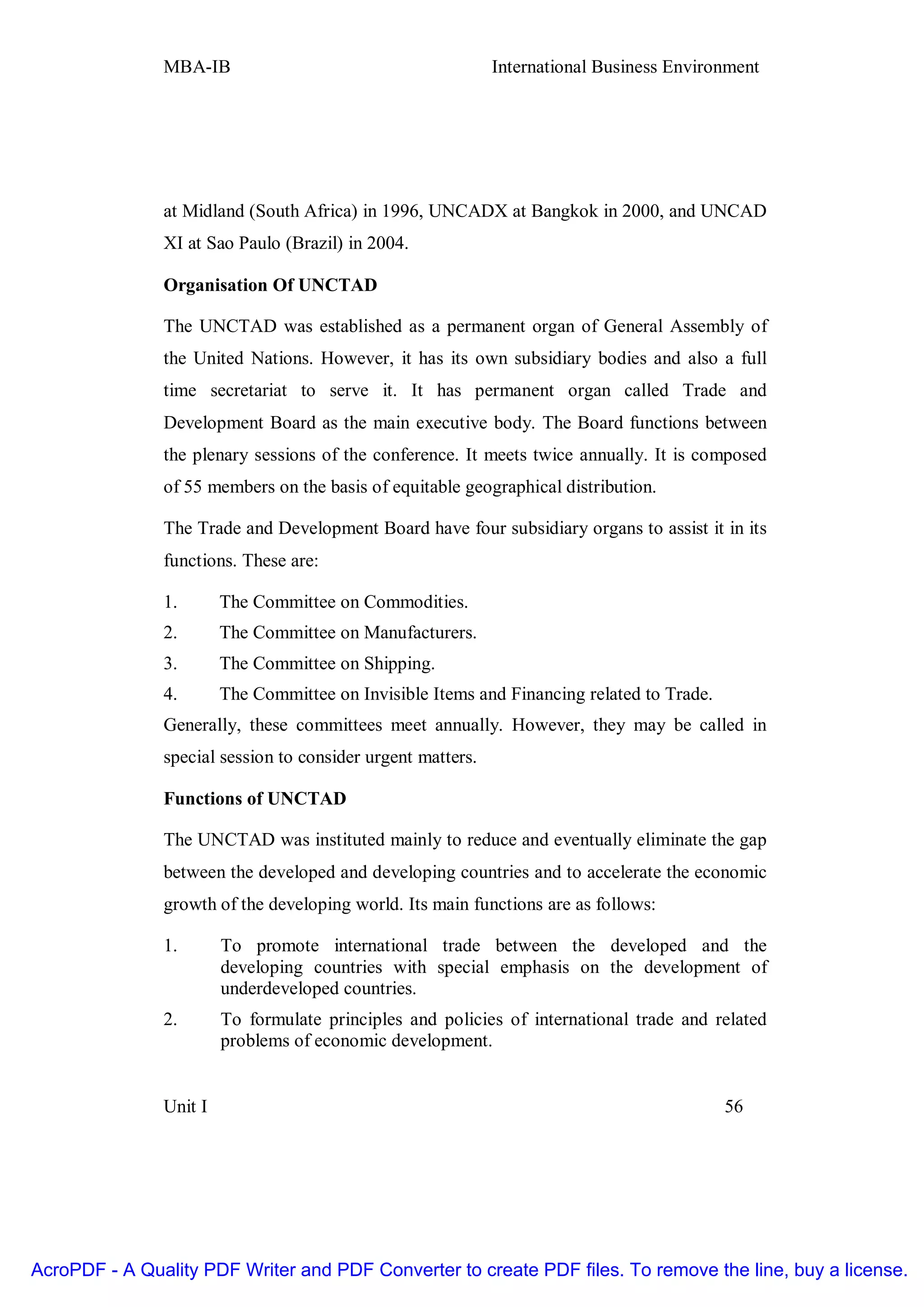MBA-IB                                        International Business Environment




               at Midland (South Africa) in 1996, UNCADX at Bangkok in 2000, and UNCAD
               XI at Sao Paulo (Brazil) in 2004.

               Organisation Of UNCTAD

               The UNCTAD was established as a permanent organ of General Assembly of
               the United Nations. However, it has its own subsidiary bodies and also a full
               time secretariat to serve it. It has permanent organ called Trade and
               Development Board as the main executive body. The Board functions between
               the plenary sessions of the conference. It meets twice annually. It is composed
               of 55 members on the basis of equitable geographical distribution.

               The Trade and Development Board have four subsidiary organs to assist it in its
               functions. These are:

               1.       The Committee on Commodities.
               2.       The Committee on Manufacturers.
               3.       The Committee on Shipping.
               4.       The Committee on Invisible Items and Financing related to Trade.
               Generally, these committees meet annually. However, they may be called in
               special session to consider urgent matters.

               Functions of UNCTAD

               The UNCTAD was instituted mainly to reduce and eventually eliminate the gap
               between the developed and developing countries and to accelerate the economic
               growth of the developing world. Its main functions are as follows:

               1.       To promote international trade between the developed and the
                        developing countries with special emphasis on the development of
                        underdeveloped countries.
               2.       To formulate principles and policies of international trade and related
                        problems of economic development.


               Unit I                                                                      56




AcroPDF - A Quality PDF Writer and PDF Converter to create PDF files. To remove the line, buy a license.
 