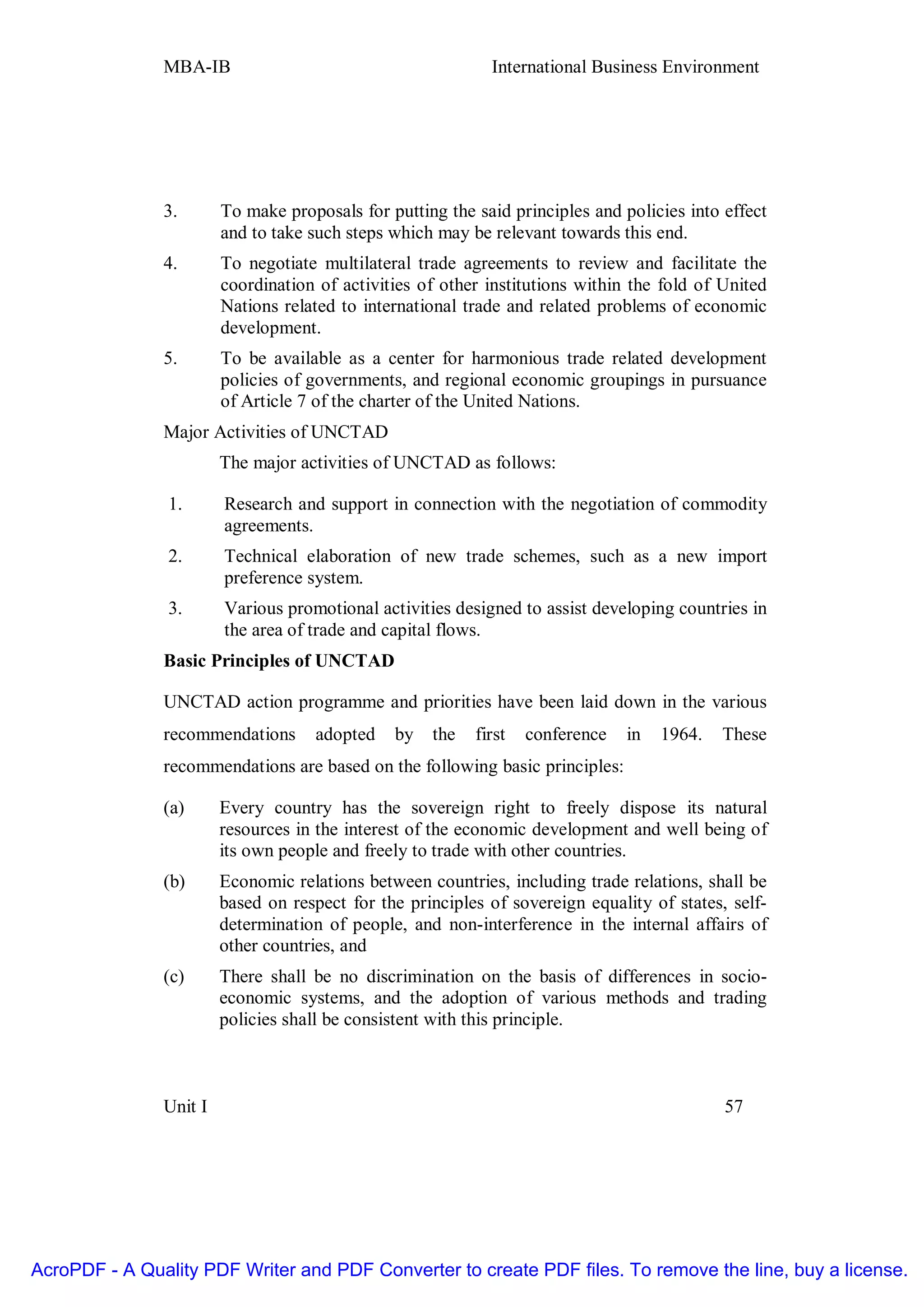 MBA-IB                                       International Business Environment




               3.       To make proposals for putting the said principles and policies into effect
                        and to take such steps which may be relevant towards this end.
               4.       To negotiate multilateral trade agreements to review and facilitate the
                        coordination of activities of other institutions within the fold of United
                        Nations related to international trade and related problems of economic
                        development.
               5.       To be available as a center for harmonious trade related development
                        policies of governments, and regional economic groupings in pursuance
                        of Article 7 of the charter of the United Nations.
               Major Activities of UNCTAD
                        The major activities of UNCTAD as follows:

                1.      Research and support in connection with the negotiation of commodity
                        agreements.
                2.      Technical elaboration of new trade schemes, such as a new import
                        preference system.
                3.      Various promotional activities designed to assist developing countries in
                        the area of trade and capital flows.
               Basic Principles of UNCTAD

               UNCTAD action programme and priorities have been laid down in the various
               recommendations      adopted    by   the   first   conference   in   1964.   These
               recommendations are based on the following basic principles:

               (a)      Every country has the sovereign right to freely dispose its natural
                        resources in the interest of the economic development and well being of
                        its own people and freely to trade with other countries.
               (b)      Economic relations between countries, including trade relations, shall be
                        based on respect for the principles of sovereign equality of states, self-
                        determination of people, and non-interference in the internal affairs of
                        other countries, and
               (c)      There shall be no discrimination on the basis of differences in socio-
                        economic systems, and the adoption of various methods and trading
                        policies shall be consistent with this principle.



               Unit I                                                                       57




AcroPDF - A Quality PDF Writer and PDF Converter to create PDF files. To remove the line, buy a license.
 