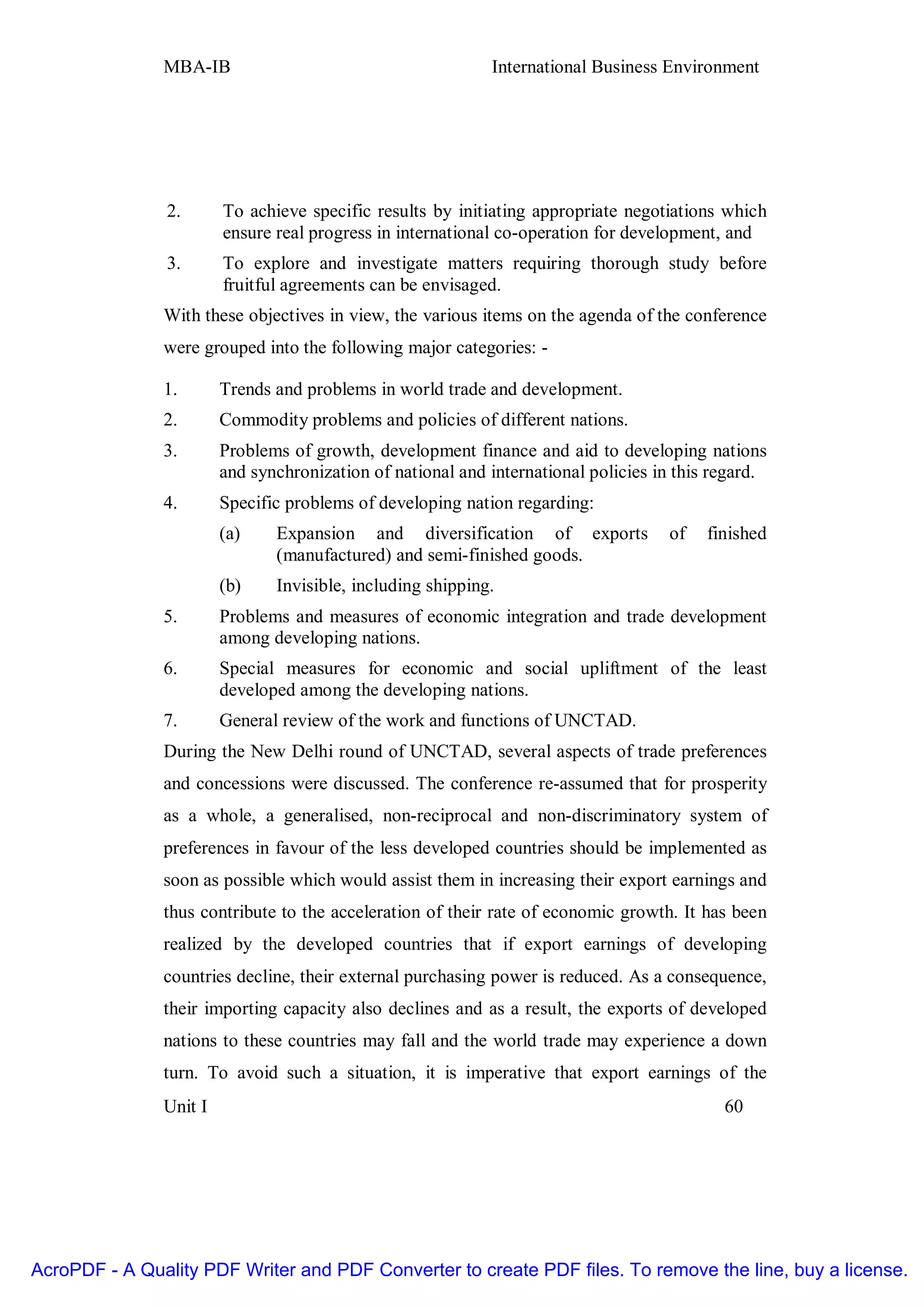 MBA-IB                                       International Business Environment




                2.      To achieve specific results by initiating appropriate negotiations which
                        ensure real progress in international co-operation for development, and
                3.      To explore and investigate matters requiring thorough study before
                        fruitful agreements can be envisaged.
               With these objectives in view, the various items on the agenda of the conference
               were grouped into the following major categories: -

               1.       Trends and problems in world trade and development.
               2.       Commodity problems and policies of different nations.
               3.       Problems of growth, development finance and aid to developing nations
                        and synchronization of national and international policies in this regard.
               4.       Specific problems of developing nation regarding:
                        (a)    Expansion and diversification of exports             of   finished
                               (manufactured) and semi-finished goods.
                        (b)    Invisible, including shipping.
               5.       Problems and measures of economic integration and trade development
                        among developing nations.
               6.       Special measures for economic and social upliftment of the least
                        developed among the developing nations.
               7.       General review of the work and functions of UNCTAD.
               During the New Delhi round of UNCTAD, several aspects of trade preferences
               and concessions were discussed. The conference re-assumed that for prosperity
               as a whole, a generalised, non-reciprocal and non-discriminatory system of
               preferences in favour of the less developed countries should be implemented as
               soon as possible which would assist them in increasing their export earnings and
               thus contribute to the acceleration of their rate of economic growth. It has been
               realized by the developed countries that if export earnings of developing
               countries decline, their external purchasing power is reduced. As a consequence,
               their importing capacity also declines and as a result, the exports of developed
               nations to these countries may fall and the world trade may experience a down
               turn. To avoid such a situation, it is imperative that export earnings of the
               Unit I                                                                       60




AcroPDF - A Quality PDF Writer and PDF Converter to create PDF files. To remove the line, buy a license.
 