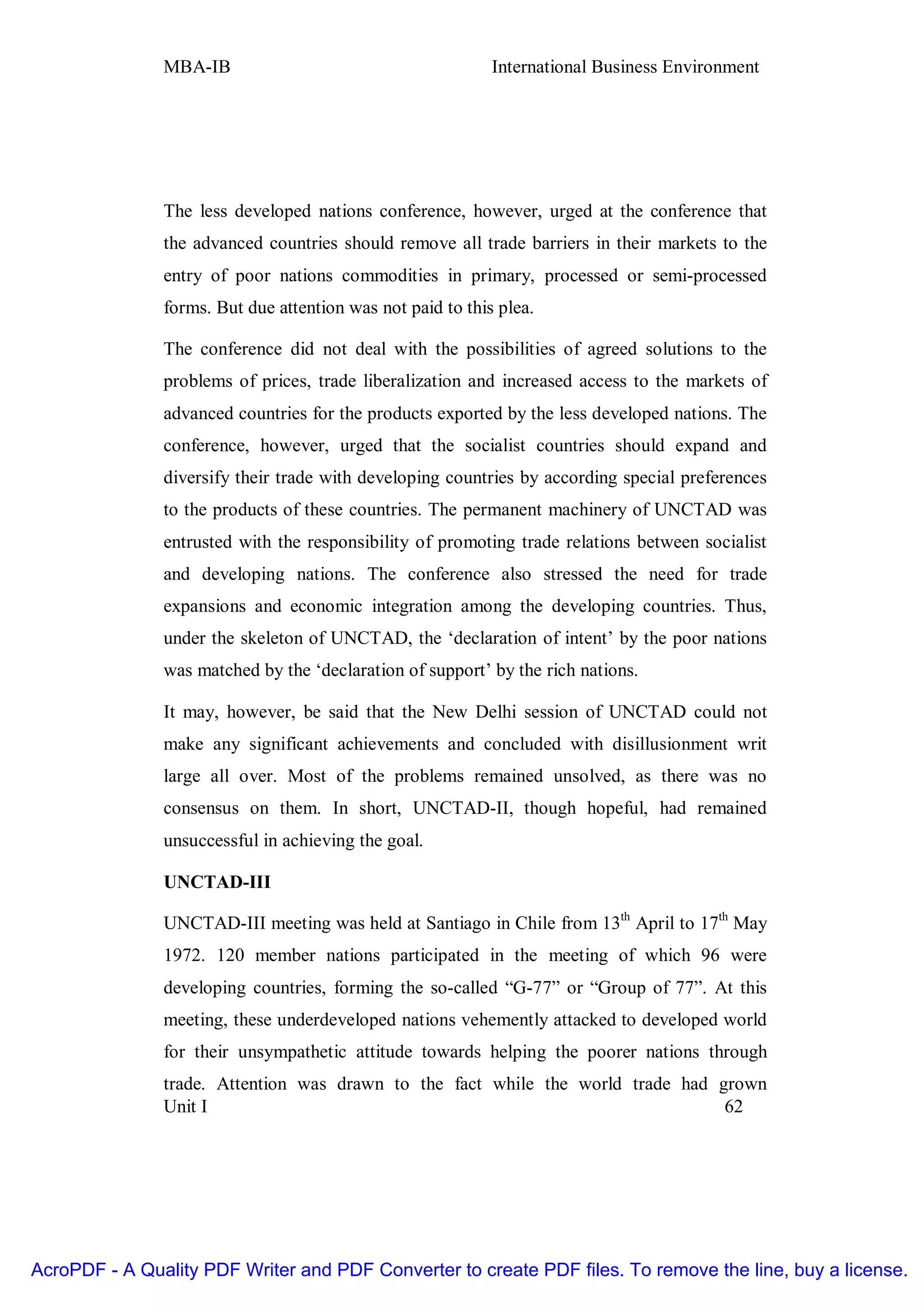 MBA-IB                                       International Business Environment




               The less developed nations conference, however, urged at the conference that
               the advanced countries should remove all trade barriers in their markets to the
               entry of poor nations commodities in primary, processed or semi-processed
               forms. But due attention was not paid to this plea.

               The conference did not deal with the possibilities of agreed solutions to the
               problems of prices, trade liberalization and increased access to the markets of
               advanced countries for the products exported by the less developed nations. The
               conference, however, urged that the socialist countries should expand and
               diversify their trade with developing countries by according special preferences
               to the products of these countries. The permanent machinery of UNCTAD was
               entrusted with the responsibility of promoting trade relations between socialist
               and developing nations. The conference also stressed the need for trade
               expansions and economic integration among the developing countries. Thus,
               under the skeleton of UNCTAD, the ‘declaration of intent’ by the poor nations
               was matched by the ‘declaration of support’ by the rich nations.

               It may, however, be said that the New Delhi session of UNCTAD could not
               make any significant achievements and concluded with disillusionment writ
               large all over. Most of the problems remained unsolved, as there was no
               consensus on them. In short, UNCTAD-II, though hopeful, had remained
               unsuccessful in achieving the goal.

               UNCTAD-III

               UNCTAD-III meeting was held at Santiago in Chile from 13th April to 17th May
               1972. 120 member nations participated in the meeting of which 96 were
               developing countries, forming the so-called “G-77” or “Group of 77”. At this
               meeting, these underdeveloped nations vehemently attacked to developed world
               for their unsympathetic attitude towards helping the poorer nations through
               trade. Attention was drawn to the fact while the world trade had grown
               Unit I                                                            62




AcroPDF - A Quality PDF Writer and PDF Converter to create PDF files. To remove the line, buy a license.
 