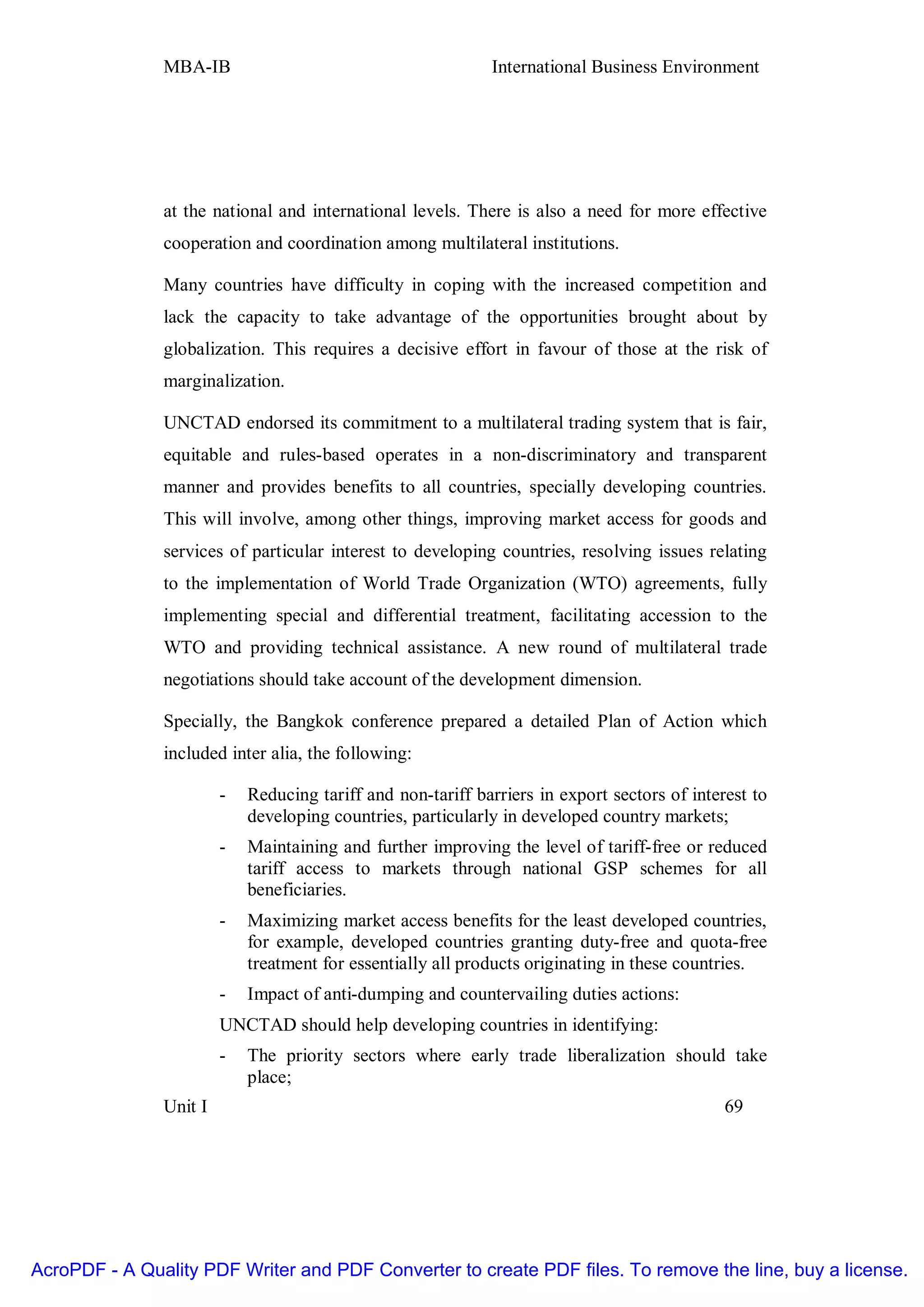 MBA-IB                                        International Business Environment




               at the national and international levels. There is also a need for more effective
               cooperation and coordination among multilateral institutions.

               Many countries have difficulty in coping with the increased competition and
               lack the capacity to take advantage of the opportunities brought about by
               globalization. This requires a decisive effort in favour of those at the risk of
               marginalization.

               UNCTAD endorsed its commitment to a multilateral trading system that is fair,
               equitable and rules-based operates in a non-discriminatory and transparent
               manner and provides benefits to all countries, specially developing countries.
               This will involve, among other things, improving market access for goods and
               services of particular interest to developing countries, resolving issues relating
               to the implementation of World Trade Organization (WTO) agreements, fully
               implementing special and differential treatment, facilitating accession to the
               WTO and providing technical assistance. A new round of multilateral trade
               negotiations should take account of the development dimension.

               Specially, the Bangkok conference prepared a detailed Plan of Action which
               included inter alia, the following:

                        -   Reducing tariff and non-tariff barriers in export sectors of interest to
                            developing countries, particularly in developed country markets;
                        -   Maintaining and further improving the level of tariff-free or reduced
                            tariff access to markets through national GSP schemes for all
                            beneficiaries.
                        -   Maximizing market access benefits for the least developed countries,
                            for example, developed countries granting duty-free and quota-free
                            treatment for essentially all products originating in these countries.
                        -   Impact of anti-dumping and countervailing duties actions:
                        UNCTAD should help developing countries in identifying:
                        -   The priority sectors where early trade liberalization should take
                            place;
               Unit I                                                                         69




AcroPDF - A Quality PDF Writer and PDF Converter to create PDF files. To remove the line, buy a license.
 