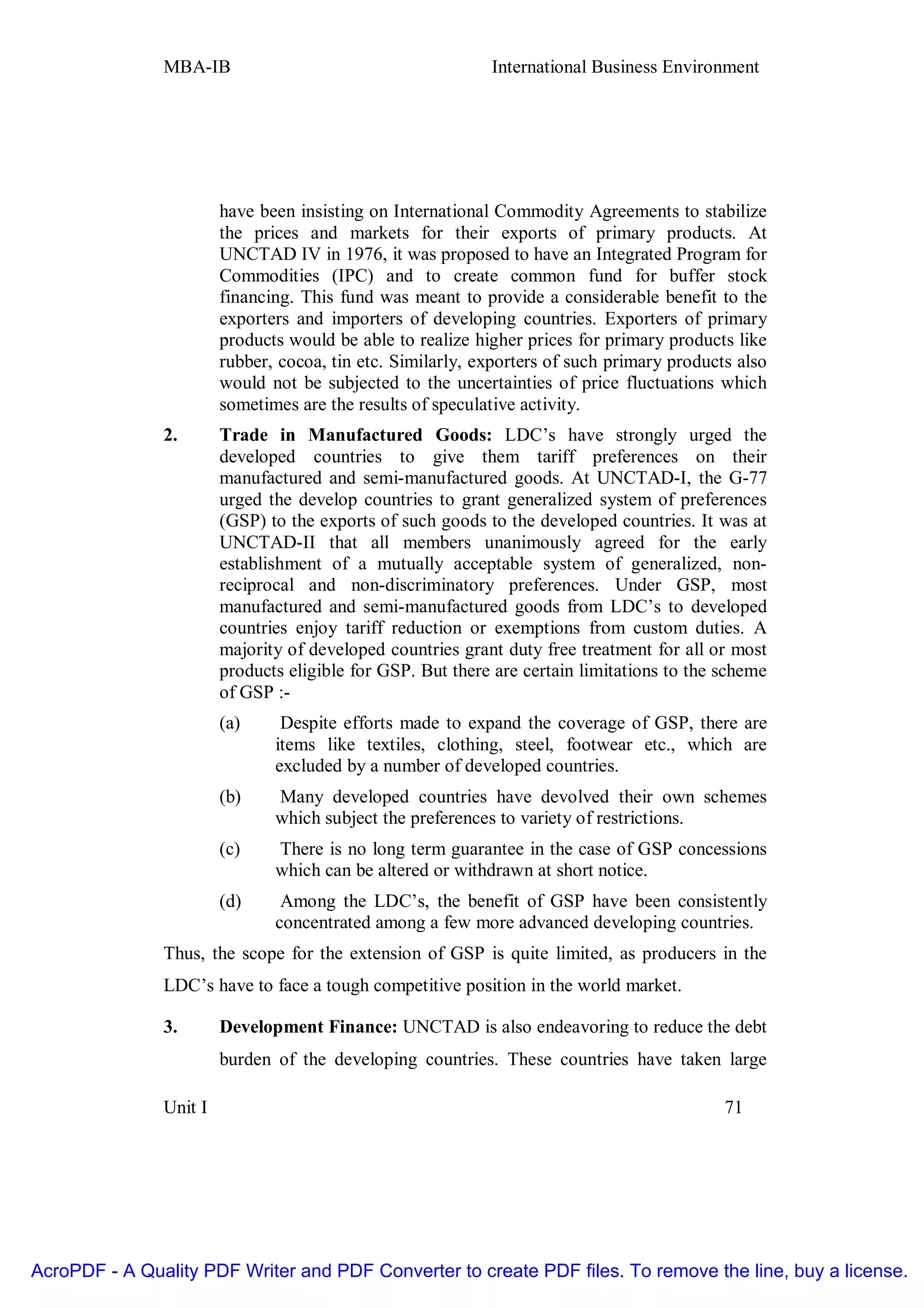 MBA-IB                                       International Business Environment




                        have been insisting on International Commodity Agreements to stabilize
                        the prices and markets for their exports of primary products. At
                        UNCTAD IV in 1976, it was proposed to have an Integrated Program for
                        Commodities (IPC) and to create common fund for buffer stock
                        financing. This fund was meant to provide a considerable benefit to the
                        exporters and importers of developing countries. Exporters of primary
                        products would be able to realize higher prices for primary products like
                        rubber, cocoa, tin etc. Similarly, exporters of such primary products also
                        would not be subjected to the uncertainties of price fluctuations which
                        sometimes are the results of speculative activity.
               2.       Trade in Manufactured Goods: LDC’s have strongly urged the
                        developed countries to give them tariff preferences on their
                        manufactured and semi-manufactured goods. At UNCTAD-I, the G-77
                        urged the develop countries to grant generalized system of preferences
                        (GSP) to the exports of such goods to the developed countries. It was at
                        UNCTAD-II that all members unanimously agreed for the early
                        establishment of a mutually acceptable system of generalized, non-
                        reciprocal and non-discriminatory preferences. Under GSP, most
                        manufactured and semi-manufactured goods from LDC’s to developed
                        countries enjoy tariff reduction or exemptions from custom duties. A
                        majority of developed countries grant duty free treatment for all or most
                        products eligible for GSP. But there are certain limitations to the scheme
                        of GSP :-
                        (a)     Despite efforts made to expand the coverage of GSP, there are
                               items like textiles, clothing, steel, footwear etc., which are
                               excluded by a number of developed countries.
                        (b)    Many developed countries have devolved their own schemes
                               which subject the preferences to variety of restrictions.
                        (c)    There is no long term guarantee in the case of GSP concessions
                               which can be altered or withdrawn at short notice.
                        (d)     Among the LDC’s, the benefit of GSP have been consistently
                               concentrated among a few more advanced developing countries.
               Thus, the scope for the extension of GSP is quite limited, as producers in the
               LDC’s have to face a tough competitive position in the world market.

               3.       Development Finance: UNCTAD is also endeavoring to reduce the debt
                        burden of the developing countries. These countries have taken large

               Unit I                                                                       71




AcroPDF - A Quality PDF Writer and PDF Converter to create PDF files. To remove the line, buy a license.
 