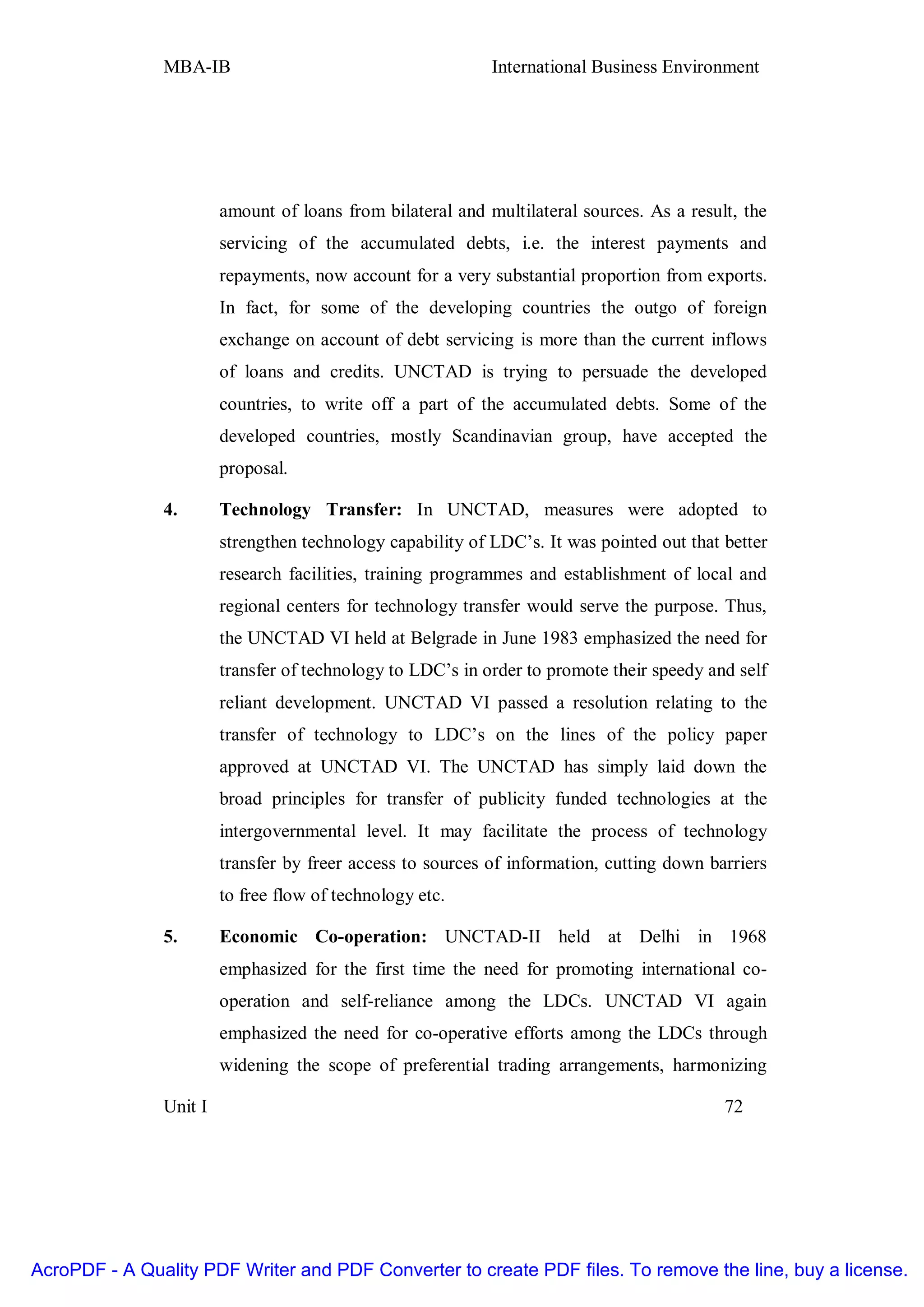 MBA-IB                                       International Business Environment




                        amount of loans from bilateral and multilateral sources. As a result, the
                        servicing of the accumulated debts, i.e. the interest payments and
                        repayments, now account for a very substantial proportion from exports.
                        In fact, for some of the developing countries the outgo of foreign
                        exchange on account of debt servicing is more than the current inflows
                        of loans and credits. UNCTAD is trying to persuade the developed
                        countries, to write off a part of the accumulated debts. Some of the
                        developed countries, mostly Scandinavian group, have accepted the
                        proposal.

               4.       Technology Transfer: In UNCTAD, measures were adopted to
                        strengthen technology capability of LDC’s. It was pointed out that better
                        research facilities, training programmes and establishment of local and
                        regional centers for technology transfer would serve the purpose. Thus,
                        the UNCTAD VI held at Belgrade in June 1983 emphasized the need for
                        transfer of technology to LDC’s in order to promote their speedy and self
                        reliant development. UNCTAD VI passed a resolution relating to the
                        transfer of technology to LDC’s on the lines of the policy paper
                        approved at UNCTAD VI. The UNCTAD has simply laid down the
                        broad principles for transfer of publicity funded technologies at the
                        intergovernmental level. It may facilitate the process of technology
                        transfer by freer access to sources of information, cutting down barriers
                        to free flow of technology etc.

               5.       Economic Co-operation: UNCTAD-II held at Delhi in 1968
                        emphasized for the first time the need for promoting international co-
                        operation and self-reliance among the LDCs. UNCTAD VI again
                        emphasized the need for co-operative efforts among the LDCs through
                        widening the scope of preferential trading arrangements, harmonizing

               Unit I                                                                      72




AcroPDF - A Quality PDF Writer and PDF Converter to create PDF files. To remove the line, buy a license.
 