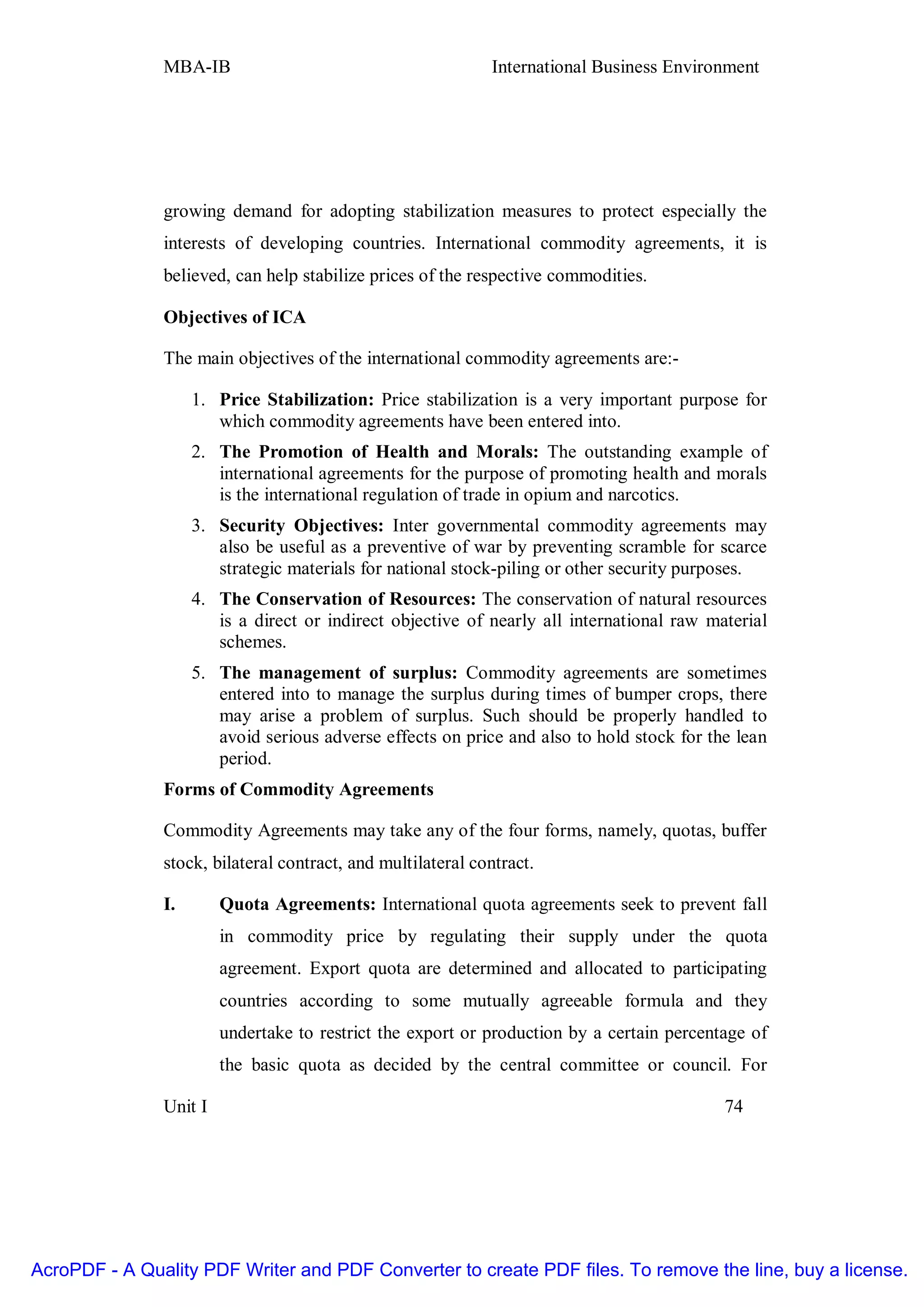 MBA-IB                                        International Business Environment




               growing demand for adopting stabilization measures to protect especially the
               interests of developing countries. International commodity agreements, it is
               believed, can help stabilize prices of the respective commodities.

               Objectives of ICA

               The main objectives of the international commodity agreements are:-

                    1. Price Stabilization: Price stabilization is a very important purpose for
                       which commodity agreements have been entered into.
                    2. The Promotion of Health and Morals: The outstanding example of
                       international agreements for the purpose of promoting health and morals
                       is the international regulation of trade in opium and narcotics.
                    3. Security Objectives: Inter governmental commodity agreements may
                       also be useful as a preventive of war by preventing scramble for scarce
                       strategic materials for national stock-piling or other security purposes.
                    4. The Conservation of Resources: The conservation of natural resources
                       is a direct or indirect objective of nearly all international raw material
                       schemes.
                    5. The management of surplus: Commodity agreements are sometimes
                       entered into to manage the surplus during times of bumper crops, there
                       may arise a problem of surplus. Such should be properly handled to
                       avoid serious adverse effects on price and also to hold stock for the lean
                       period.
               Forms of Commodity Agreements

               Commodity Agreements may take any of the four forms, namely, quotas, buffer
               stock, bilateral contract, and multilateral contract.

               I.       Quota Agreements: International quota agreements seek to prevent fall
                        in commodity price by regulating their supply under the quota
                        agreement. Export quota are determined and allocated to participating
                        countries according to some mutually agreeable formula and they
                        undertake to restrict the export or production by a certain percentage of
                        the basic quota as decided by the central committee or council. For

               Unit I                                                                      74




AcroPDF - A Quality PDF Writer and PDF Converter to create PDF files. To remove the line, buy a license.
 