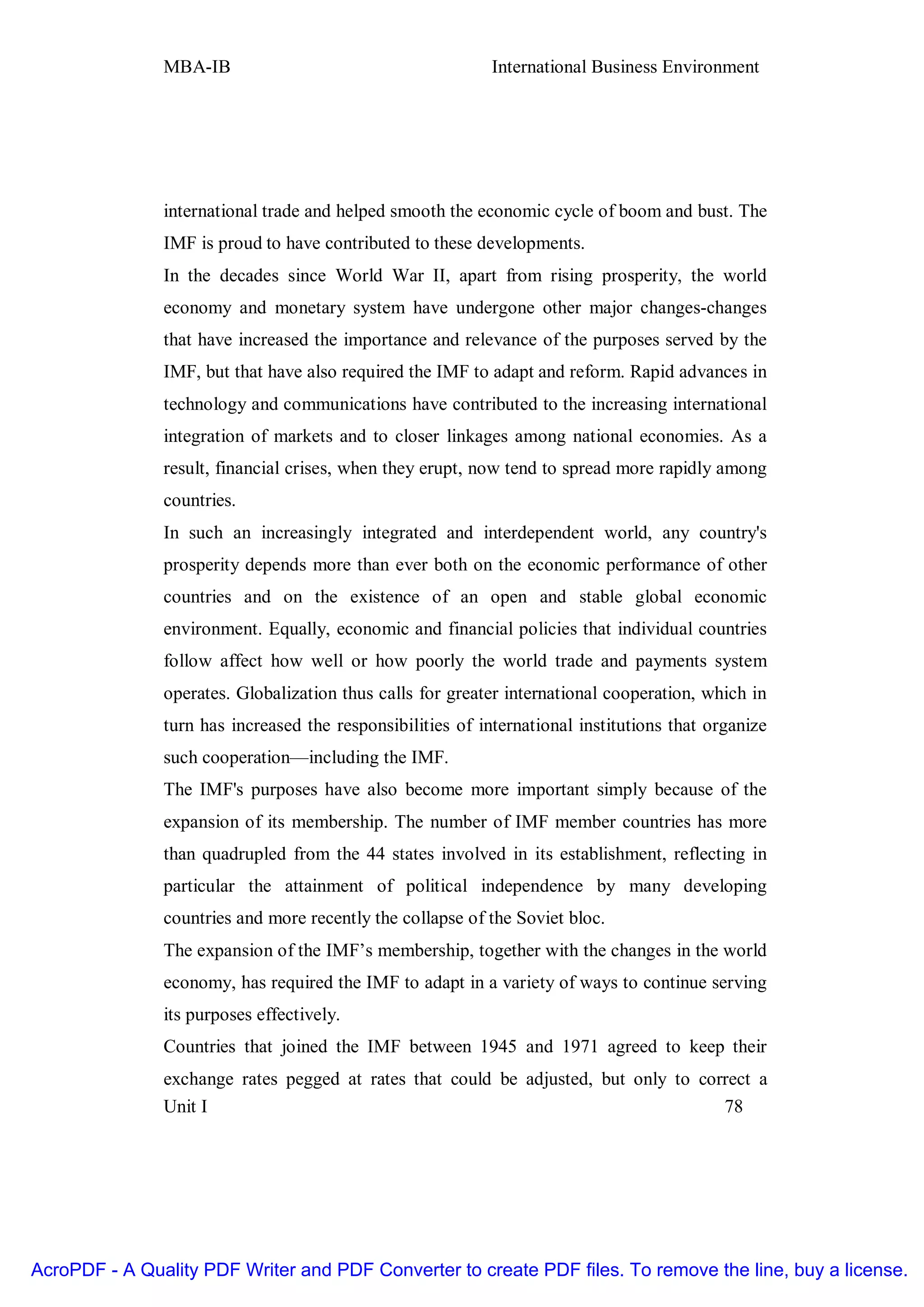 MBA-IB                                       International Business Environment




               international trade and helped smooth the economic cycle of boom and bust. The
               IMF is proud to have contributed to these developments.
               In the decades since World War II, apart from rising prosperity, the world
               economy and monetary system have undergone other major changes-changes
               that have increased the importance and relevance of the purposes served by the
               IMF, but that have also required the IMF to adapt and reform. Rapid advances in
               technology and communications have contributed to the increasing international
               integration of markets and to closer linkages among national economies. As a
               result, financial crises, when they erupt, now tend to spread more rapidly among
               countries.
               In such an increasingly integrated and interdependent world, any country's
               prosperity depends more than ever both on the economic performance of other
               countries and on the existence of an open and stable global economic
               environment. Equally, economic and financial policies that individual countries
               follow affect how well or how poorly the world trade and payments system
               operates. Globalization thus calls for greater international cooperation, which in
               turn has increased the responsibilities of international institutions that organize
               such cooperation—including the IMF.
               The IMF's purposes have also become more important simply because of the
               expansion of its membership. The number of IMF member countries has more
               than quadrupled from the 44 states involved in its establishment, reflecting in
               particular the attainment of political independence by many developing
               countries and more recently the collapse of the Soviet bloc.
               The expansion of the IMF’s membership, together with the changes in the world
               economy, has required the IMF to adapt in a variety of ways to continue serving
               its purposes effectively.
               Countries that joined the IMF between 1945 and 1971 agreed to keep their
               exchange rates pegged at rates that could be adjusted, but only to correct a
               Unit I                                                                78




AcroPDF - A Quality PDF Writer and PDF Converter to create PDF files. To remove the line, buy a license.
 