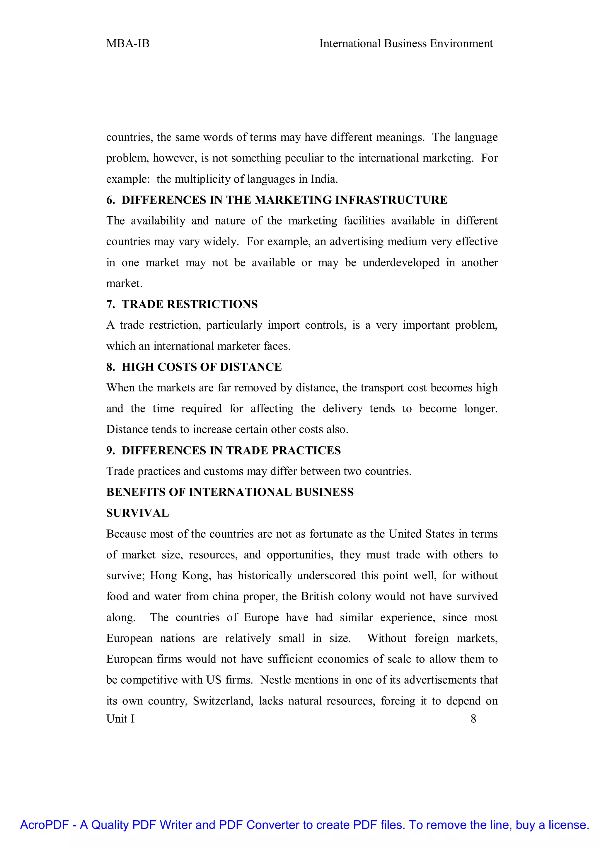 MBA-IB                                       International Business Environment




               countries, the same words of terms may have different meanings. The language
               problem, however, is not something peculiar to the international marketing. For
               example: the multiplicity of languages in India.
               6. DIFFERENCES IN THE MARKETING INFRASTRUCTURE
               The availability and nature of the marketing facilities available in different
               countries may vary widely. For example, an advertising medium very effective
               in one market may not be available or may be underdeveloped in another
               market.
               7. TRADE RESTRICTIONS
               A trade restriction, particularly import controls, is a very important problem,
               which an international marketer faces.
               8. HIGH COSTS OF DISTANCE
               When the markets are far removed by distance, the transport cost becomes high
               and the time required for affecting the delivery tends to become longer.
               Distance tends to increase certain other costs also.
               9. DIFFERENCES IN TRADE PRACTICES
               Trade practices and customs may differ between two countries.
               BENEFITS OF INTERNATIONAL BUSINESS
               SURVIVAL
               Because most of the countries are not as fortunate as the United States in terms
               of market size, resources, and opportunities, they must trade with others to
               survive; Hong Kong, has historically underscored this point well, for without
               food and water from china proper, the British colony would not have survived
               along.    The countries of Europe have had similar experience, since most
               European nations are relatively small in size.         Without foreign markets,
               European firms would not have sufficient economies of scale to allow them to
               be competitive with US firms. Nestle mentions in one of its advertisements that
               its own country, Switzerland, lacks natural resources, forcing it to depend on
               Unit I                                                                   8




AcroPDF - A Quality PDF Writer and PDF Converter to create PDF files. To remove the line, buy a license.
 