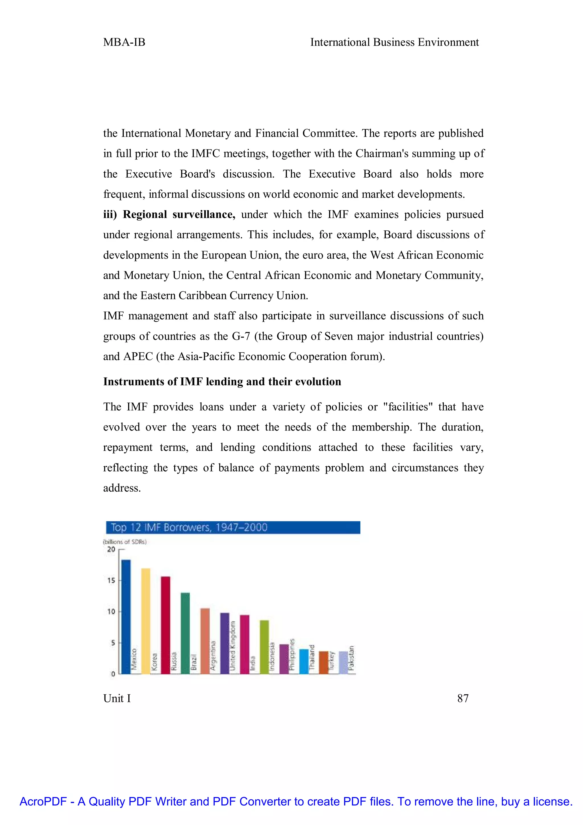 MBA-IB                                      International Business Environment




               the International Monetary and Financial Committee. The reports are published
               in full prior to the IMFC meetings, together with the Chairman's summing up of
               the Executive Board's discussion. The Executive Board also holds more
               frequent, informal discussions on world economic and market developments.
               iii) Regional surveillance, under which the IMF examines policies pursued
               under regional arrangements. This includes, for example, Board discussions of
               developments in the European Union, the euro area, the West African Economic
               and Monetary Union, the Central African Economic and Monetary Community,
               and the Eastern Caribbean Currency Union.
               IMF management and staff also participate in surveillance discussions of such
               groups of countries as the G-7 (the Group of Seven major industrial countries)
               and APEC (the Asia-Pacific Economic Cooperation forum).

               Instruments of IMF lending and their evolution

               The IMF provides loans under a variety of policies or "facilities" that have
               evolved over the years to meet the needs of the membership. The duration,
               repayment terms, and lending conditions attached to these facilities vary,
               reflecting the types of balance of payments problem and circumstances they
               address.




               Unit I                                                                   87




AcroPDF - A Quality PDF Writer and PDF Converter to create PDF files. To remove the line, buy a license.
 