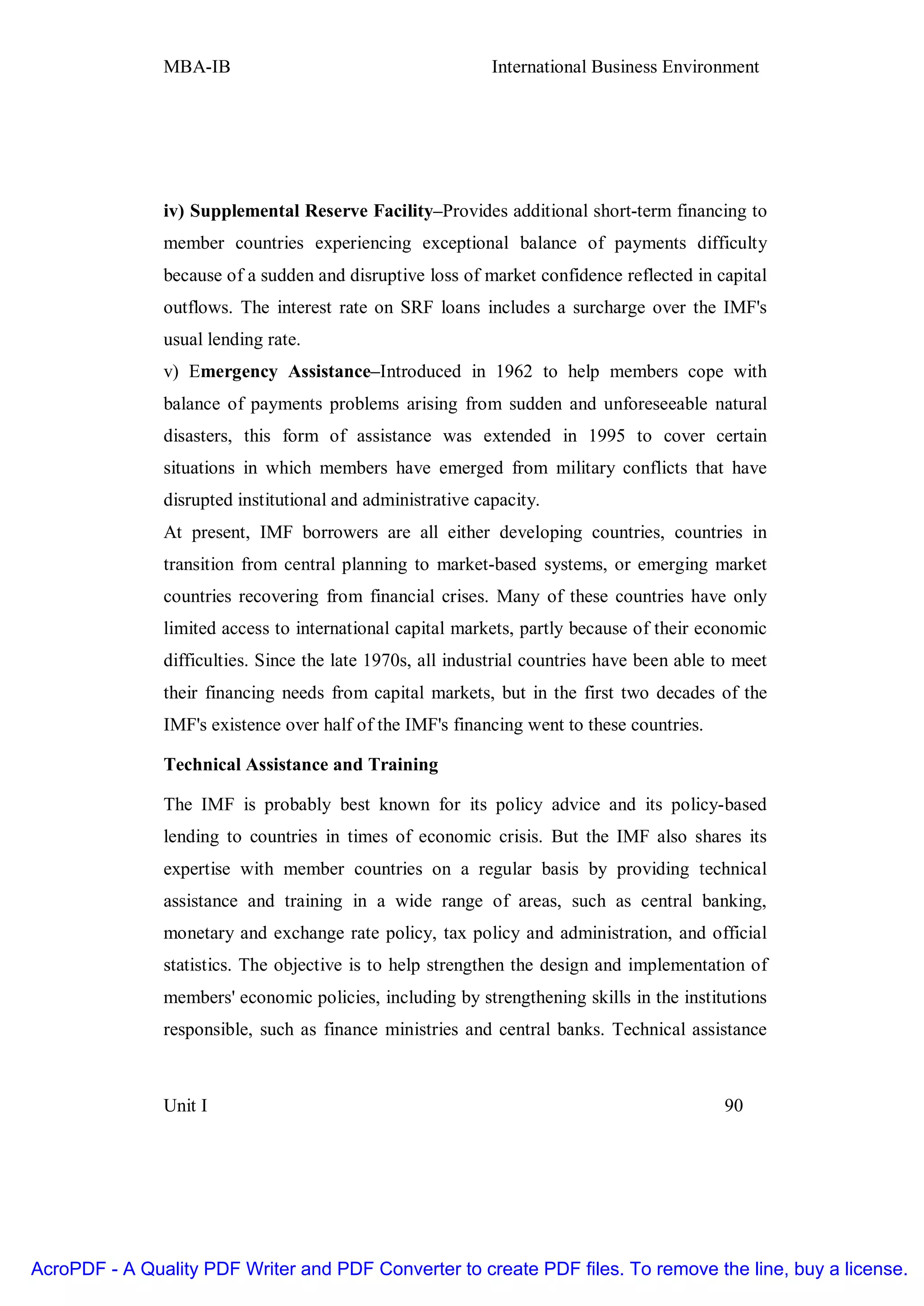 MBA-IB                                       International Business Environment




               iv) Supplemental Reserve Facility–Provides additional short-term financing to
               member countries experiencing exceptional balance of payments difficulty
               because of a sudden and disruptive loss of market confidence reflected in capital
               outflows. The interest rate on SRF loans includes a surcharge over the IMF's
               usual lending rate.
               v) Emergency Assistance–Introduced in 1962 to help members cope with
               balance of payments problems arising from sudden and unforeseeable natural
               disasters, this form of assistance was extended in 1995 to cover certain
               situations in which members have emerged from military conflicts that have
               disrupted institutional and administrative capacity.
               At present, IMF borrowers are all either developing countries, countries in
               transition from central planning to market-based systems, or emerging market
               countries recovering from financial crises. Many of these countries have only
               limited access to international capital markets, partly because of their economic
               difficulties. Since the late 1970s, all industrial countries have been able to meet
               their financing needs from capital markets, but in the first two decades of the
               IMF's existence over half of the IMF's financing went to these countries.

               Technical Assistance and Training

               The IMF is probably best known for its policy advice and its policy-based
               lending to countries in times of economic crisis. But the IMF also shares its
               expertise with member countries on a regular basis by providing technical
               assistance and training in a wide range of areas, such as central banking,
               monetary and exchange rate policy, tax policy and administration, and official
               statistics. The objective is to help strengthen the design and implementation of
               members' economic policies, including by strengthening skills in the institutions
               responsible, such as finance ministries and central banks. Technical assistance



               Unit I                                                                       90




AcroPDF - A Quality PDF Writer and PDF Converter to create PDF files. To remove the line, buy a license.
 