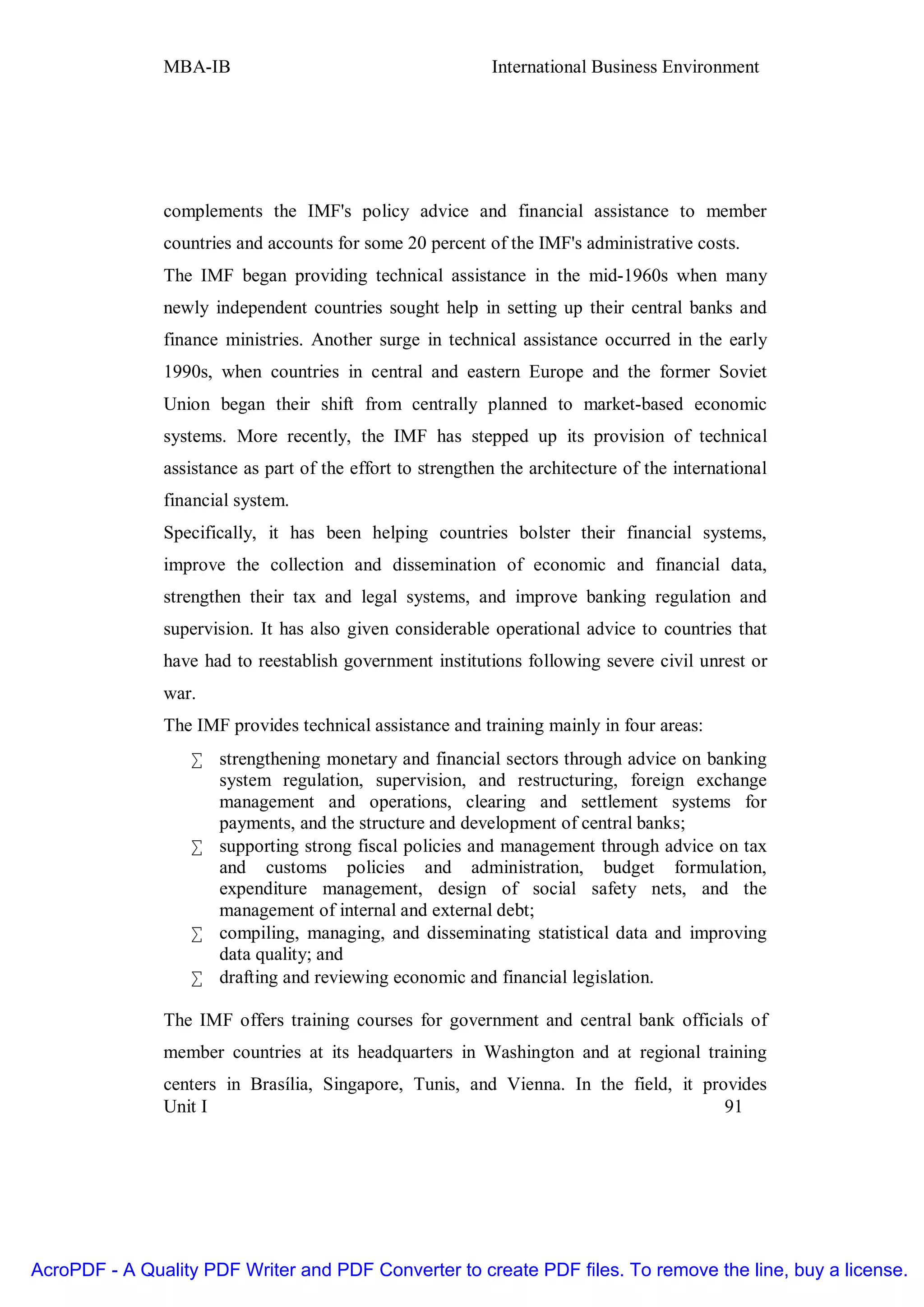 MBA-IB                                       International Business Environment




               complements the IMF's policy advice and financial assistance to member
               countries and accounts for some 20 percent of the IMF's administrative costs.
               The IMF began providing technical assistance in the mid-1960s when many
               newly independent countries sought help in setting up their central banks and
               finance ministries. Another surge in technical assistance occurred in the early
               1990s, when countries in central and eastern Europe and the former Soviet
               Union began their shift from centrally planned to market-based economic
               systems. More recently, the IMF has stepped up its provision of technical
               assistance as part of the effort to strengthen the architecture of the international
               financial system.
               Specifically, it has been helping countries bolster their financial systems,
               improve the collection and dissemination of economic and financial data,
               strengthen their tax and legal systems, and improve banking regulation and
               supervision. It has also given considerable operational advice to countries that
               have had to reestablish government institutions following severe civil unrest or
               war.
               The IMF provides technical assistance and training mainly in four areas:
                   • strengthening monetary and financial sectors through advice on banking
                     system regulation, supervision, and restructuring, foreign exchange
                     management and operations, clearing and settlement systems for
                     payments, and the structure and development of central banks;
                   • supporting strong fiscal policies and management through advice on tax
                     and customs policies and administration, budget formulation,
                     expenditure management, design of social safety nets, and the
                     management of internal and external debt;
                   • compiling, managing, and disseminating statistical data and improving
                     data quality; and
                   • drafting and reviewing economic and financial legislation.

               The IMF offers training courses for government and central bank officials of
               member countries at its headquarters in Washington and at regional training
               centers in Brasília, Singapore, Tunis, and Vienna. In the field, it provides
               Unit I                                                                 91




AcroPDF - A Quality PDF Writer and PDF Converter to create PDF files. To remove the line, buy a license.
 