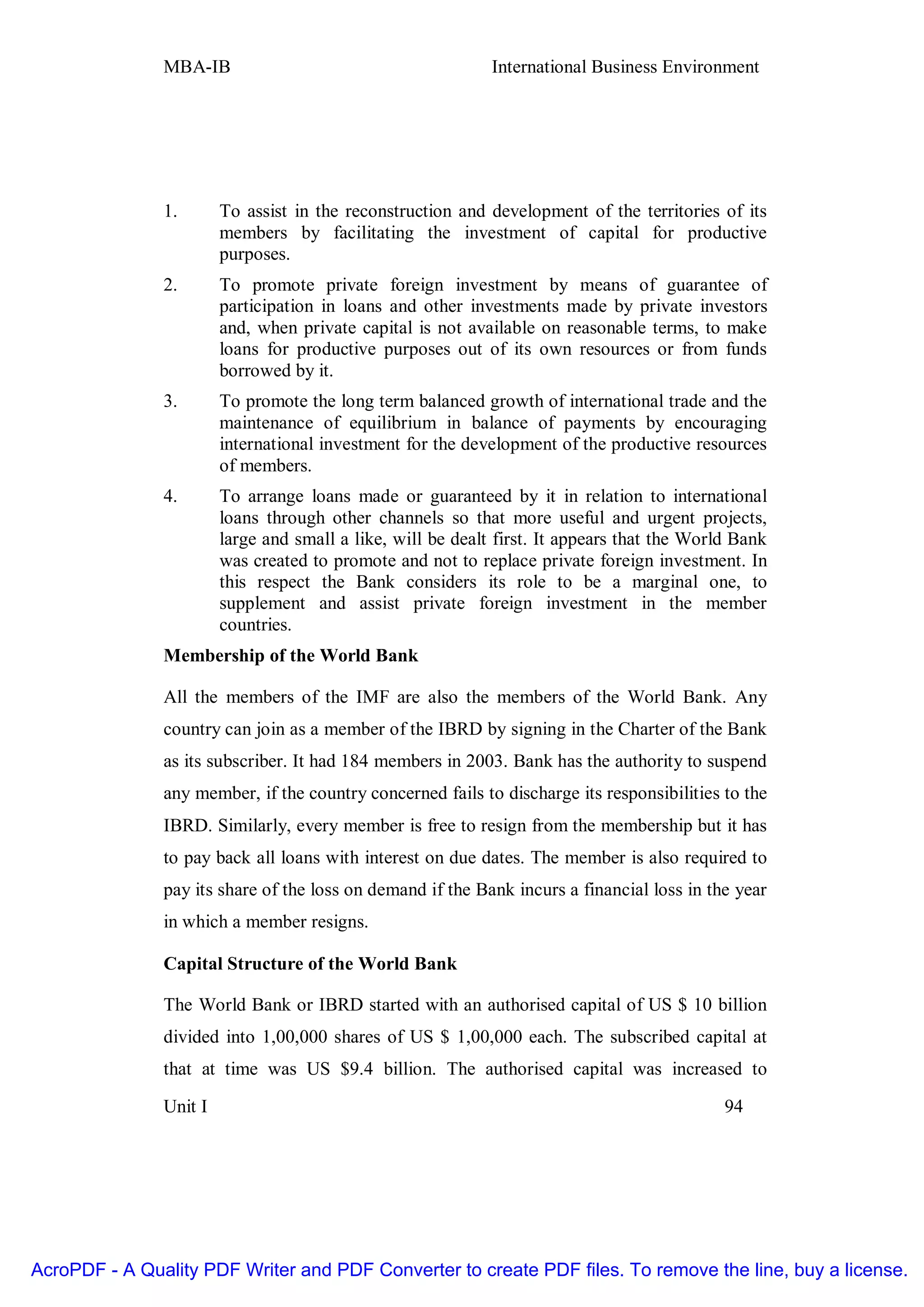 MBA-IB                                        International Business Environment




               1.       To assist in the reconstruction and development of the territories of its
                        members by facilitating the investment of capital for productive
                        purposes.
               2.       To promote private foreign investment by means of guarantee of
                        participation in loans and other investments made by private investors
                        and, when private capital is not available on reasonable terms, to make
                        loans for productive purposes out of its own resources or from funds
                        borrowed by it.
               3.       To promote the long term balanced growth of international trade and the
                        maintenance of equilibrium in balance of payments by encouraging
                        international investment for the development of the productive resources
                        of members.
               4.       To arrange loans made or guaranteed by it in relation to international
                        loans through other channels so that more useful and urgent projects,
                        large and small a like, will be dealt first. It appears that the World Bank
                        was created to promote and not to replace private foreign investment. In
                        this respect the Bank considers its role to be a marginal one, to
                        supplement and assist private foreign investment in the member
                        countries.
               Membership of the World Bank

               All the members of the IMF are also the members of the World Bank. Any
               country can join as a member of the IBRD by signing in the Charter of the Bank
               as its subscriber. It had 184 members in 2003. Bank has the authority to suspend
               any member, if the country concerned fails to discharge its responsibilities to the
               IBRD. Similarly, every member is free to resign from the membership but it has
               to pay back all loans with interest on due dates. The member is also required to
               pay its share of the loss on demand if the Bank incurs a financial loss in the year
               in which a member resigns.

               Capital Structure of the World Bank

               The World Bank or IBRD started with an authorised capital of US $ 10 billion
               divided into 1,00,000 shares of US $ 1,00,000 each. The subscribed capital at
               that at time was US $9.4 billion. The authorised capital was increased to

               Unit I                                                                        94




AcroPDF - A Quality PDF Writer and PDF Converter to create PDF files. To remove the line, buy a license.
 