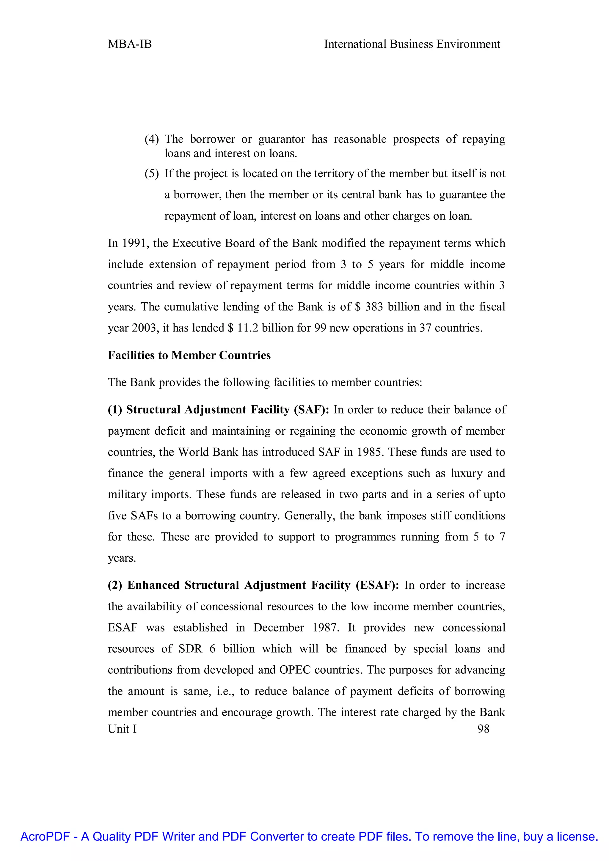 MBA-IB                                         International Business Environment




                        (4) The borrower or guarantor has reasonable prospects of repaying
                            loans and interest on loans.
                        (5) If the project is located on the territory of the member but itself is not
                            a borrower, then the member or its central bank has to guarantee the
                            repayment of loan, interest on loans and other charges on loan.

               In 1991, the Executive Board of the Bank modified the repayment terms which
               include extension of repayment period from 3 to 5 years for middle income
               countries and review of repayment terms for middle income countries within 3
               years. The cumulative lending of the Bank is of $ 383 billion and in the fiscal
               year 2003, it has lended $ 11.2 billion for 99 new operations in 37 countries.

               Facilities to Member Countries

               The Bank provides the following facilities to member countries:

               (1) Structural Adjustment Facility (SAF): In order to reduce their balance of
               payment deficit and maintaining or regaining the economic growth of member
               countries, the World Bank has introduced SAF in 1985. These funds are used to
               finance the general imports with a few agreed exceptions such as luxury and
               military imports. These funds are released in two parts and in a series of upto
               five SAFs to a borrowing country. Generally, the bank imposes stiff conditions
               for these. These are provided to support to programmes running from 5 to 7
               years.

               (2) Enhanced Structural Adjustment Facility (ESAF): In order to increase
               the availability of concessional resources to the low income member countries,
               ESAF was established in December 1987. It provides new concessional
               resources of SDR 6 billion which will be financed by special loans and
               contributions from developed and OPEC countries. The purposes for advancing
               the amount is same, i.e., to reduce balance of payment deficits of borrowing
               member countries and encourage growth. The interest rate charged by the Bank
               Unit I                                                                  98




AcroPDF - A Quality PDF Writer and PDF Converter to create PDF files. To remove the line, buy a license.
 
