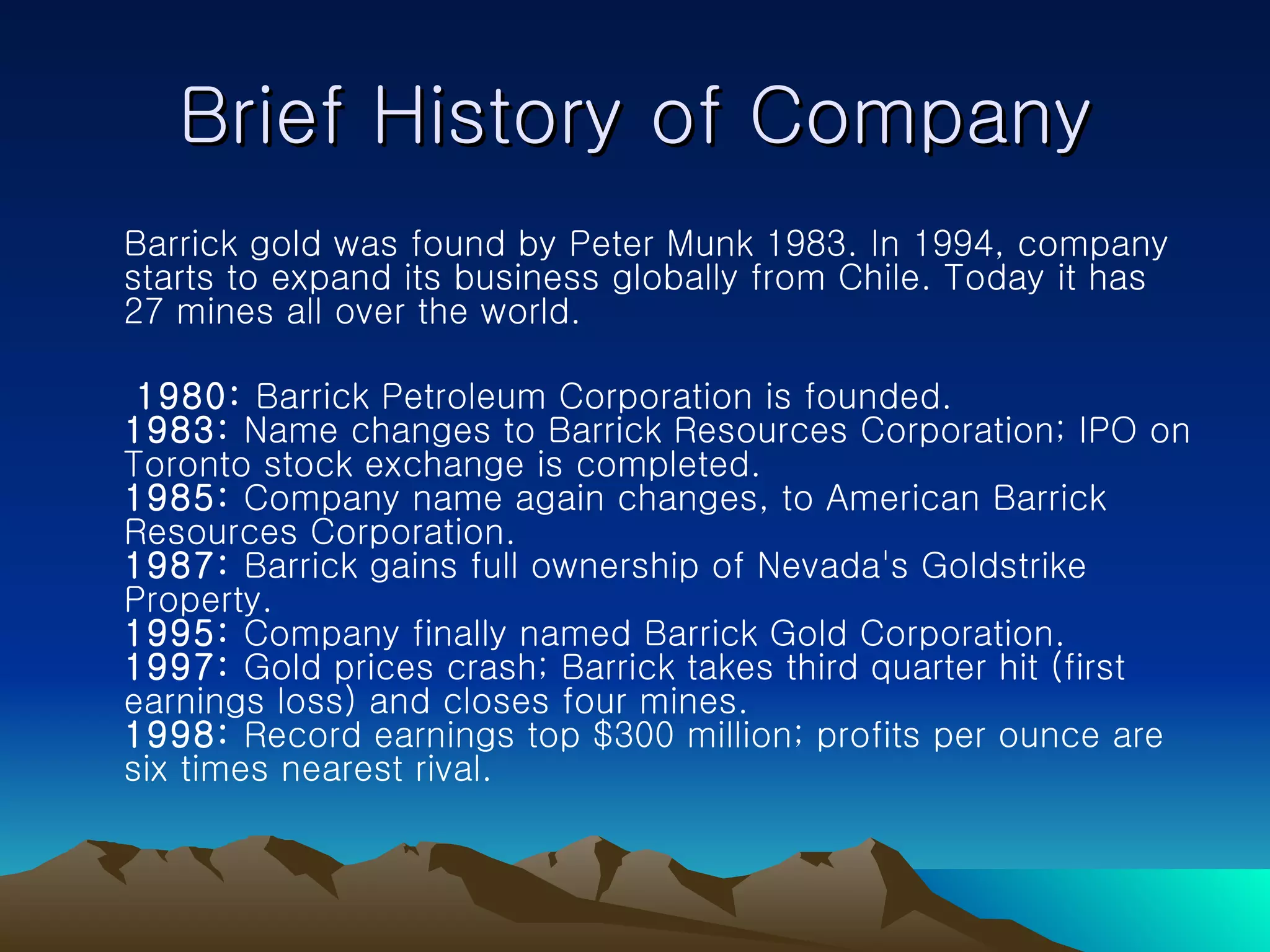 Brief History of Company Barrick gold was found by Peter Munk 1983. In 1994, company starts to expand its business globally from Chile. Today it has 27 mines all over the world. 1980:  Barrick Petroleum Corporation is founded.  1983:  Name changes to Barrick Resources Corporation; IPO on Toronto stock exchange is completed.  1985:  Company name again changes, to American Barrick Resources Corporation.  1987:  Barrick gains full ownership of Nevada's Goldstrike Property.  1995:  Company finally named Barrick Gold Corporation.  1997:  Gold prices crash; Barrick takes third quarter hit (first earnings loss) and closes four mines.  1998:  Record earnings top $300 million; profits per ounce are six times nearest rival. 