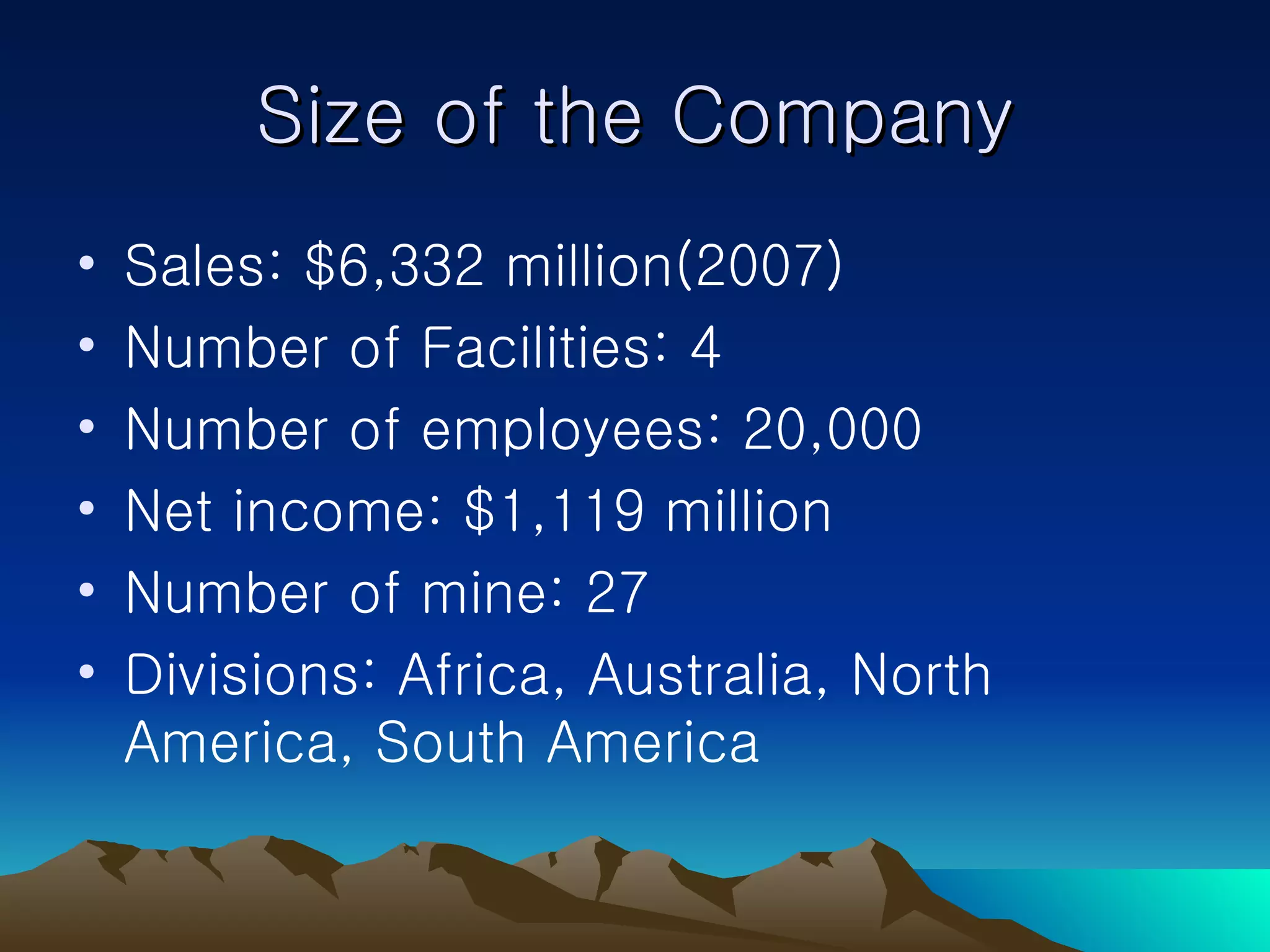 Size of the Company Sales: $6,332 million(2007) Number of Facilities: 4 Number of employees: 20,000 Net income: $1,119 million Number of mine: 27 Divisions: Africa, Australia, North America, South America 