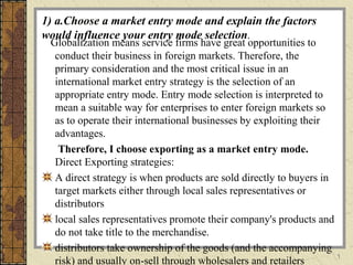 1
1) a.Choose a market entry mode and explain the factors
would influence your entry mode selection.
Globalization means service firms have great opportunities to
conduct their business in foreign markets. Therefore, the
primary consideration and the most critical issue in an
international market entry strategy is the selection of an
appropriate entry mode. Entry mode selection is interpreted to
mean a suitable way for enterprises to enter foreign markets so
as to operate their international businesses by exploiting their
advantages.
Therefore, I choose exporting as a market entry mode.
Direct Exporting strategies:
A direct strategy is when products are sold directly to buyers in
target markets either through local sales representatives or
distributors
local sales representatives promote their company's products and
do not take title to the merchandise.
distributors take ownership of the goods (and the accompanying
risk) and usually on-sell through wholesalers and retailers
 