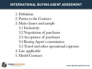 INTERNATIONAL BUYING AGENT AGREEMENT
1. Definition
2. Parties to the Contract
3. Main clauses and sample
3.1 Exclusivity
3.2 Negotiation of purchases
3.3 Acceptance of purchases
3.4 Buying Agent´s commission
3.5 Travel and other operational expenses
4. Law applicable
5. Model Contract
www.globalnegotiator.com
 