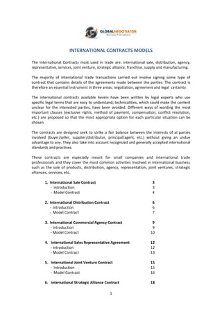 1
INTERNATIONAL CONTRACTS MODELS
The International Contracts most used in trade are: international sale, distribution, agency,
representative, services, joint venture, strategic alliance, franchise, supply and manufacturing.
The majority of international trade transactions carried out involve signing some type of
contract that contains details of the agreements made between the parties. The contract is
therefore an essential instrument in three areas: negotiation, agreement and legal certainty.
The international contracts available herein have been written by legal experts who use
specific legal terms that are easy to understand; technicalities, which could make the content
unclear for the interested parties, have been avoided. Different ways of wording the most
important clauses (exclusive rights, method of payment, compensation, conflict resolution,
etc.) are proposed so that the most appropriate option for each particular situation can be
chosen.
The contracts are designed seek to strike a fair balance between the interests of al parties
involved (buyer/seller, supplier/distributor, principal/agent, etc.) without giving an undue
advantage to any. They also take into account recognized and generally accepted international
standards and practices.
These contracts are especially meant for small companies and international trade
professionals and they cover the most common activities involved in international business
such as the sale of products, distribution, agency, representation, joint ventures, strategic
alliances, services, etc.
1. International Sale Contract 3
- Introduction 3
- Model Contract 4
2. International Distribution Contract 6
- Introduction 6
- Model Contract 7
3. International Commercial Agency Contract 9
- Introduction 9
- Model Contract 10
4. International Sales Representative Agreement 12
- Introduction 12
- Model Contract 13
5. International Joint Venture Contract 15
- Introduction 15
- Model Contract 16
6. International Strategic Alliance Contract 18
 