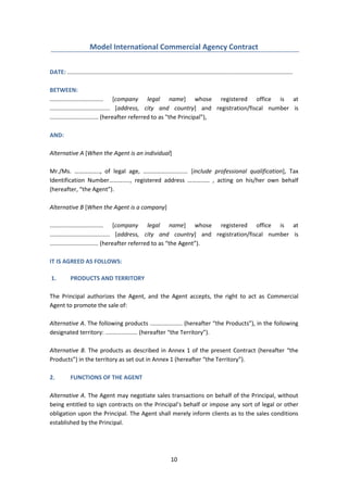 10
Model International Commercial Agency Contract
DATE: ...........................................................................................................................................
BETWEEN:
................................. [company legal name] whose registered office is at
..................................... [address, city and country] and registration/fiscal number is
.............................. (hereafter referred to as "the Principal”),
AND:
Alternative A [When the Agent is an individual]
Mr./Ms. …………….., of legal age, ………………........... [include professional qualification], Tax
Identification Number………….., registered address …………… , acting on his/her own behalf
(hereafter, “the Agent”).
Alternative B [When the Agent is a company]
................................. [company legal name] whose registered office is at
..................................... [address, city and country] and registration/fiscal number is
.............................. (hereafter referred to as “the Agent”).
IT IS AGREED AS FOLLOWS:
1. PRODUCTS AND TERRITORY
The Principal authorizes the Agent, and the Agent accepts, the right to act as Commercial
Agent to promote the sale of:
Alternative A. The following products .................... (hereafter “the Products”), in the following
designated territory: .................... (hereafter “the Territory”).
Alternative B. The products as described in Annex 1 of the present Contract (hereafter “the
Products”) in the territory as set out in Annex 1 (hereafter “the Territory”).
2. FUNCTIONS OF THE AGENT
Alternative A. The Agent may negotiate sales transactions on behalf of the Principal, without
being entitled to sign contracts on the Principal’s behalf or impose any sort of legal or other
obligation upon the Principal. The Agent shall merely inform clients as to the sales conditions
established by the Principal.
 