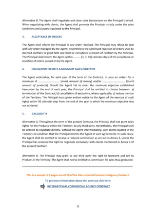 11
Alternative B. The Agent shall negotiate and close sales transactions on the Principal’s behalf.
When negotiating with clients, the Agent shall promote the Products strictly under the sales
conditions and clauses stipulated by the Principal.
3. ACCEPTANCE OF ORDERS
The Agent shall inform the Principal of any order received. The Principal may refuse to deal
with any order managed by the Agent; nevertheless the continued rejection of orders shall be
deemed contrary to good faith and shall be considered a breach of contract by the Principal.
The Principal shall inform the Agent within .......... [3, 7, 10] calendar days of the acceptance or
rejection of orders passed on by the Agent.
4. OBLIGATION TO MEET A MINIMUM SALES OBJECTIVE
The Agent undertakes, for each year of the term of the Contract, to pass on orders for a
minimum of ............................. [insert amount of money] and/or ............................... [insert
amount of products]. Should the Agent fail to meet the minimum objective established
hereunder by the end of each year, the Principal shall be entitled to choose between: a)
termination of the Contract; b) cancellation of exclusivity, where applicable; c) reduce the size
of the Territory. The Principal must given written notice to the Agent of the exercise of such
rights within 30 calendar days from the end of the year in which the minimum objective was
not achieved.
5. EXCLUSIVITY
Alternative A. Throughout the term of the present Contract, the Principal shall not grant sales
rights for the Products within the Territory, to any third party. Nevertheless, the Principal shall
be entitled to negotiate directly, without the Agent intermediating, with clients located in the
Territory on condition that the Principal informs the Agent of such agreements. In such cases,
the Agent shall be entitled to receive a reduced commission as set out in Annex 2, unless the
Principal has reserved the right to negotiate exclusively with clients mentioned in Annex 3 of
the present Contract.
Alternative B. The Principal may grant to any third party the right to represent and sell its
Products in the Territory. The Agent shall not be entitled to commission for sales thus generated.
_____________________________________________________________________________
This is a sample of 2 pages out of 10 of the International Commercial Agency Contract.
To get more information about this contract click here:
INTERNATIONAL COMMERCIAL AGENCY CONTRACT
 