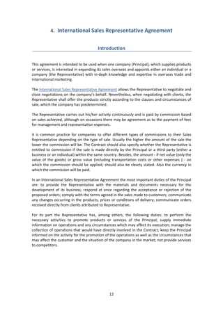 12
4. International Sales Representative Agreement
Introduction
This agreement is intended to be used when one company (Principal), which supplies products
or services, is interested in expanding its sales overseas and appoints either an individual or a
company (the Representative) with in-deph knowledge and expertise in overseas trade and
international marketing.
The International Sales Representative Agreement allows the Representative to negotiate and
close negotiations on the company’s behalf. Nevertheless, when negotiating with clients, the
Representative shall offer the products strictly according to the clauses and circumstances of
sale, which the company has predetermined.
The Representative carries out his/her activity continuously and is paid by commission based
on sales achieved, although on occasions there may be agreement as to the payment of fees
for management and representation expenses.
It is common practice for companies to offer different types of commissions to their Sales
Representative depending on the type of sale. Usually the higher the amount of the sale the
lower the commission will be. The Contract should also specify whether the Representative is
entitled to commission if the sale is made directly by the Principal or a third party (either a
business or an individual) within the same country. Besides, the amount - if net value (only the
value of the goods) or gross value (including transportation costs or other expenses ) - on
which the commission should be applied, should also be clearly stated. Also the currency in
which the commission will be paid.
In an International Sales Representative Agreement the most important duties of the Principal
are: to provide the Representative with the materials and documents necessary for the
development of its business; respond at once regarding the acceptance or rejection of the
proposed orders; comply with the terms agreed in the sales made to customers; communicate
any changes occurring in the products, prices or conditions of delivery; communicate orders
received directly from clients attributed to Representative.
For its part the Representative has, among others, the following duties: to perform the
necessary activities to promote products or services of the Principal; supply immediate
information on operations and any circumstances which may affect its execution; manage the
collection of operations that would have directly involved in the Contract; keep the Principal
informed on the activity for the promotion of the operations as well as the circumstances that
may affect the customer and the situation of the company in the market; not provide services
to competitors.
 