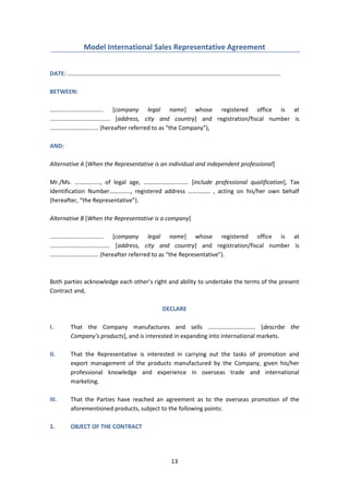 13
Model International Sales Representative Agreement
DATE: ...................................................................................................................................
BETWEEN:
................................. [company legal name] whose registered office is at
..................................... [address, city and country] and registration/fiscal number is
.............................. (hereafter referred to as “the Company”),
AND:
Alternative A [When the Representative is an individual and independent professional]
Mr./Ms. …………….., of legal age, ………………........... [include professional qualification], Tax
Identification Number………….., registered address …………… , acting on his/her own behalf
(hereafter, “the Representative”).
Alternative B [When the Representative is a company]
................................. [company legal name] whose registered office is at
..................................... [address, city and country] and registration/fiscal number is
.............................. (hereafter referred to as “the Representative”).
Both parties acknowledge each other’s right and ability to undertake the terms of the present
Contract and,
DECLARE
I. That the Company manufactures and sells ............................. [describe the
Company’s products], and is interested in expanding into international markets.
II. That the Representative is interested in carrying out the tasks of promotion and
export management of the products manufactured by the Company, given his/her
professional knowledge and experience in overseas trade and international
marketing.
III. That the Parties have reached an agreement as to the overseas promotion of the
aforementioned products, subject to the following points:
1. OBJECT OF THE CONTRACT
 