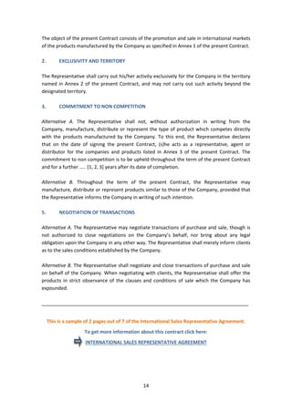 14
The object of the present Contract consists of the promotion and sale in international markets
of the products manufactured by the Company as specified in Annex 1 of the present Contract.
2. EXCLUSIVITY AND TERRITORY
The Representative shall carry out his/her activity exclusively for the Company in the territory
named in Annex 2 of the present Contract, and may not carry out such activity beyond the
designated territory.
3. COMMITMENT TO NON COMPETITION
Alternative A. The Representative shall not, without authorization in writing from the
Company, manufacture, distribute or represent the type of product which competes directly
with the products manufactured by the Company. To this end, the Representative declares
that on the date of signing the present Contract, (s)he acts as a representative, agent or
distributor for the companies and products listed in Annex 3 of the present Contract. The
commitment to non competition is to be upheld throughout the term of the present Contract
and for a further ….. [1, 2, 3] years after its date of completion.
Alternative B. Throughout the term of the present Contract, the Representative may
manufacture, distribute or represent products similar to those of the Company, provided that
the Representative informs the Company in writing of such intention.
5. NEGOTIATION OF TRANSACTIONS
Alternative A. The Representative may negotiate transactions of purchase and sale, though is
not authorized to close negotiations on the Company’s behalf, nor bring about any legal
obligation upon the Company in any other way. The Representative shall merely inform clients
as to the sales conditions established by the Company.
Alternative B. The Representative shall negotiate and close transactions of purchase and sale
on behalf of the Company. When negotiating with clients, the Representative shall offer the
products in strict observance of the clauses and conditions of sale which the Company has
expounded.
_____________________________________________________________________________
This is a sample of 2 pages out of 7 of the International Sales Representative Agreement.
To get more information about this contract click here:
INTERNATIONAL SALES REPRESENTATIVE AGREEMENT
 