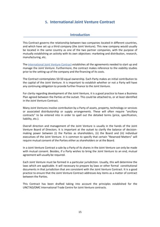15
5. International Joint Venture Contract
Introduction
This Contract governs the relationship between two companies located in different countries,
and which have set up a third company (the Joint Venture). This new company would usually
be located in the same country as one of the two partner companies, with the purpose of
mutually establishing an activity with its own objectives: marketing and distribution, research,
manufacturing, etc.
The International Joint Venture Contract establishes all the agreements needed to start up and
manage the Joint Venture. Furthermore, the contract makes reference to the viability studies
prior to the setting-up of the company and the financing of its costs.
The Contract contemplates 50-50 equal ownership. Each Party makes an initial contribution to
the capital of the Joint Venture. It is important to establish whether or not a Party will have
any continuing obligation to provide further finance to the Joint Venture.
For clarity regarding development of the Joint Venture, it is a good practice to have a Business
Plan agreed between the Parties at the outset. This could be attached to, or at least identified
in the Joint Venture Contract.
Many Joint Ventures involve contribution by a Party of assets, property, technology or services
or associated distributorship or supply arrangements. These will often require "ancillary
contracts" to be entered into in order to spell out the detailed terms (price, specification,
liability, etc.).
Overall direction and management of the Joint Venture is usually in the hands of the Joint
Venture Board of Directors. It is important at the outset to clarify the balance of decision-
making power between (i) the Parties as shareholders, (ii) the Board and (iii) individual
executives of the Joint Venture. it is common to specify that certain "Reserved Matters" will
require mutual consent of the Parties either as shareholders or at the Board.
In a Joint Venture Contract a sale by a Party of its shares in the Joint Venture can only be made
with mutual consent. Besides, if a Party wishes to bring the Joint Venture to an end, mutual
agreement will usually be required.
Each Joint Venture must be formed in a particular jurisdiction. Usually, this will determine the
laws which are applicable. It will necessary to prepare by laws or other formal constitutional
documents in that jurisdiction that are consistent with the Joint Venture Contract. It is a good
practice to ensure that the Joint Venture Contract addresses key items as a matter of contract
between the Parties.
This Contract has been drafted taking into account the principles established for the
UNCTAD/OMC International Trade Centre for Joint Venture contracts.
 
