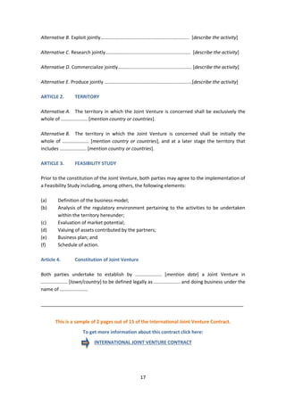 17
Alternative B. Exploit jointly……………..................................................... [describe the activity]
Alternative C. Research jointly…………..................................................... [describe the activity]
Alternative D. Commercialize jointly…….................................................. [describe the activity]
Alternative E. Produce jointly ……………....................................................[describe the activity]
ARTICLE 2. TERRITORY
Alternative A. The territory in which the Joint Venture is concerned shall be exclusively the
whole of .................... [mention country or countries].
Alternative B. The territory in which the Joint Venture is concerned shall be initially the
whole of .................... [mention country or countries], and at a later stage the territory that
includes .................... [mention country or countries].
ARTICLE 3. FEASIBILITY STUDY
Prior to the constitution of the Joint Venture, both parties may agree to the implementation of
a Feasibility Study including, among others, the following elements:
(a) Definition of the business model;
(b) Analysis of the regulatory environment pertaining to the activities to be undertaken
within the territory hereunder;
(c) Evaluation of market potential;
(d) Valuing of assets contributed by the partners;
(e) Business plan; and
(f) Schedule of action.
Article 4. Constitution of Joint Venture
Both parties undertake to establish by .................... [mention date] a Joint Venture in
.................... [town/country] to be defined legally as .................... and doing business under the
name of .....................
_____________________________________________________________________________
This is a sample of 2 pages out of 15 of the International Joint Venture Contract.
To get more information about this contract click here:
INTERNATIONAL JOINT VENTURE CONTRACT
 