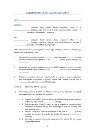 19
Model International Strategic Alliance Contract
DATE: ..............................................................................................................................................
BETWEEN:
................................. [company legal name] whose registered office is at
..................................... [address, city and country] and registration/fiscal number is
.............................. (hereafter referred to as "Company A”),
AND:
................................. [company legal name] whose registered office is at
..................................... [address, city and country] and registration/fiscal number is
.............................. (hereafter referred to as “Company B”).
Both parties express a mutual recognition of their legal authority to enter into this Strategic
Alliance Contract and declare that:
I. Company A is a company based in ...................., which operates in ................. [mention
countries] and extensive experience in the .................... sector, its core activity being
.....................
II. Company B is a company based in ...................., which operates in ................ [mention
countries] and extensive experience in the .................... sector, its core activity being
.....................
III. The Parties believe that there are mutual benefits to be achieved by working together
and have agreed to establish a Strategic Alliance (the "Alliance") in the field of
.................... [specify] on the terms of this Contract.
ARTICLE 1. OBJECTIVES OF THE ALLIANCE
1.1. The Parties agree to establish an Alliance whose primary objectives are [specify
primary objectives; the following are examples]:
1.1.1 To explore the various synergies which may be obtained by working together,
particularly in the field of ......................... [specify].
1.1.2 To undertake joint research Projects as may be agreed and consider the joint
commercial exploitation of any new technology or products resulting from
their joint research.
1.1.3 To make Company A´s technical expertise in the field of ................ [specify]
available to Company B in order to develop its business in .....................
[describe].
1.1.4 Generally, to explore commercial agreements that will be for the mutual
benefit of the Parties.
 