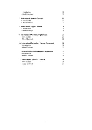2
- Introduction 18
- Model Contract 19
7. International Services Contract 21
- Introduction 21
- Model Contract 22
8. International Supply Contract 24
- Introduction 24
- Model Contract 25
9. International Manufacturing Contract 27
- Introduction 27
- Model Contract 28
10. International Technology Transfer Agreement 30
- Introduction 30
- Model Contract 31
11. International Trademark License Agreement 33
- Introduction 33
- Model Contract 34
12. International Franchise Contract 36
- Introduction 36
- Model Contract 37
 
