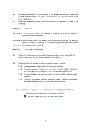 20
1.2 Each Party acknowledges that the success of the Alliance will require a cooperative
working relationship based upon good communications and team work between the
Parties at all levels.
1.3 Alternative A [when an Action Plan of the Alliance is not included as Annex of the
Contract]
ARTICLE 2. TERRITORY
Alternative A. The territory in which the Alliance is concerned shall be the whole of
.................... [mention country or countries].
Alternative B. The territory in which the Alliance is concerned shall be initially the whole of
.................... [mention country or countries], and at a later stage the territory that includes
.................... [mention country or countries].
ARTICLE 3. MANAGEMENT COMMITTEE
3.1 The Parties shall establish a committee ("Management Committee) responsible for
overall organization, direction and management of the Alliance.
3.2 The functions of the Management Committee will include, inter alia:
3.2.1 To give strategic and operational direction to the Alliance;
3.2.2 To approve particular Projects to be carried out through the Alliance, including
any financing commitments of the Parties for those approved Projects;
3.2.3 To establish targets and goals in order that the progress of the Alliance can be
measured;
3.2.4 To identify and evaluate resources required to support the Alliance and agree
the responsibilities of each Party to provide those resources;
_____________________________________________________________________________
This is a sample of 2 pages out of 15 of the International Strategic Alliance Contract.
To get more information about this contract click here:
INTERNATIONAL STRATEGIC ALLIANCE CONTRACT
 
