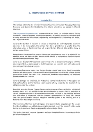 21
7. International Services Contract
Introduction
This contract establishes the commercial relationship, which arising from the supply of services
from one party (Service Provider) to the other (Client) when these are located in different
countries.
The International Services Contract is designed in a way that it can easily be adapted for the
supply of a variety of services: business management, technology, consulting, education and
training, software and web services, engineering, marketing research, advertising and design,
etc., in global markets.
As far as the duration of provision of services is concerned, the contract provides two main
schemes: in the main option, the services have to be provided on a specific date; the
alternative option is that the services will be provided on different dates and/or during a
certain period of time.
Depending on the nature of the service, the approval procedure may need to be adapted if, for
example, there are several stages, with each one needing to be signed off by the company
before work moves on to next stage.
As far as the duration of the contract is concerned, it has to be consistently aligned with the
scheme provided. An option could be that the contract has a specific term with subsequent
renewal requiring mutual agreement.
The clause of personnel makes clear that the Service Provider´s personnel should be suitably
qualified and also provides for a representative to be identified as the Service Provider´s main
point of contact with the Client. If the Client wishes, an extra schedule naming key personnel
can be added to the Contract.
As far as damages are concerned, the Parties may wish to include liability of the supplier for
lost profit suffered by the Client as a consequence of any breach by the Supplier of his
obligations under the contract
Especially when the Service Provider has access to company software and other Intellectual
Property Rights (IPR), it is sensible to have wording designed to protect the IPR. Sometimes a
Service Provider will want to retain ownership and grant a license to the company, and this
may be a matter of negotiation. From the company´s point of view, it is paying for a service
and if the product of that service is integrated with the systems of the company, then it is
better to have the outright ownership.
The International Services Contract imposes strict confidentiality obligations on the Service
Provider. In addition, any publicity concerning the contract - e.g. if the Service Provider wants
to refer to its brochures - has to be approved in advance by the Client.
This Model Contract is a general framework and must be tailored to the circumstances of the
particular collaboration.
 