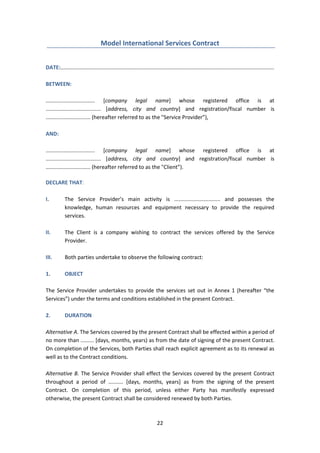 22
Model International Services Contract
DATE:...............................................................................................................................................
BETWEEN:
................................. [company legal name] whose registered office is at
..................................... [address, city and country] and registration/fiscal number is
.............................. (hereafter referred to as the "Service Provider”),
AND:
................................. [company legal name] whose registered office is at
..................................... [address, city and country] and registration/fiscal number is
.............................. (hereafter referred to as the "Client”).
DECLARE THAT:
I. The Service Provider’s main activity is ............................... and possesses the
knowledge, human resources and equipment necessary to provide the required
services.
II. The Client is a company wishing to contract the services offered by the Service
Provider.
III. Both parties undertake to observe the following contract:
1. OBJECT
The Service Provider undertakes to provide the services set out in Annex 1 (hereafter “the
Services”) under the terms and conditions established in the present Contract.
2. DURATION
Alternative A. The Services covered by the present Contract shall be effected within a period of
no more than ......... [days, months, years) as from the date of signing of the present Contract.
On completion of the Services, both Parties shall reach explicit agreement as to its renewal as
well as to the Contract conditions.
Alternative B. The Service Provider shall effect the Services covered by the present Contract
throughout a period of .......... [days, months, years] as from the signing of the present
Contract. On completion of this period, unless either Party has manifestly expressed
otherwise, the present Contract shall be considered renewed by both Parties.
 