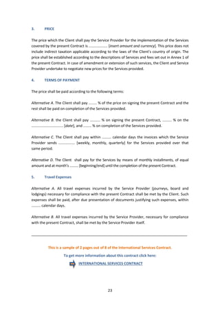 23
3. PRICE
The price which the Client shall pay the Service Provider for the implementation of the Services
covered by the present Contract is ................... [insert amount and currency]. This price does not
include indirect taxation applicable according to the laws of the Client’s country of origin. The
price shall be established according to the descriptions of Services and fees set out in Annex 1 of
the present Contract. In case of amendment or extension of such services, the Client and Service
Provider undertake to negotiate new prices for the Services provided.
4. TERMS OF PAYMENT
The price shall be paid according to the following terms:
Alternative A. The Client shall pay ........ % of the price on signing the present Contract and the
rest shall be paid on completion of the Services provided.
Alternative B. the Client shall pay .......... % on signing the present Contract, ......... % on the
............................... [date], and ........ % on completion of the Services provided.
Alternative C. The Client shall pay within ......... calendar days the invoices which the Service
Provider sends ................ [weekly, monthly, quarterly] for the Services provided over that
same period.
Alternative D. The Client shall pay for the Services by means of monthly installments, of equal
amount and at month’s ......... [beginning/end] until the completion of the present Contract.
5. Travel Expenses
Alternative A. All travel expenses incurred by the Service Provider (journeys, board and
lodgings) necessary for compliance with the present Contract shall be met by the Client. Such
expenses shall be paid, after due presentation of documents justifying such expenses, within
......... calendar days.
Alternative B. All travel expenses incurred by the Service Provider, necessary for compliance
with the present Contract, shall be met by the Service Provider itself.
_____________________________________________________________________________
This is a sample of 2 pages out of 8 of the International Services Contract.
To get more information about this contract click here:
INTERNATIONAL SERVICES CONTRACT
 