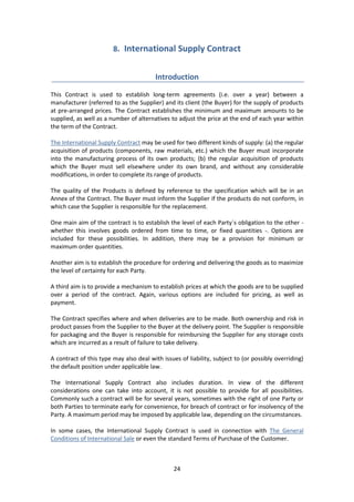 24
8. International Supply Contract
Introduction
This Contract is used to establish long-term agreements (i.e. over a year) between a
manufacturer (referred to as the Supplier) and its client (the Buyer) for the supply of products
at pre-arranged prices. The Contract establishes the minimum and maximum amounts to be
supplied, as well as a number of alternatives to adjust the price at the end of each year within
the term of the Contract.
The International Supply Contract may be used for two different kinds of supply: (a) the regular
acquisition of products (components, raw materials, etc.) which the Buyer must incorporate
into the manufacturing process of its own products; (b) the regular acquisition of products
which the Buyer must sell elsewhere under its own brand, and without any considerable
modifications, in order to complete its range of products.
The quality of the Products is defined by reference to the specification which will be in an
Annex of the Contract. The Buyer must inform the Supplier if the products do not conform, in
which case the Supplier is responsible for the replacement.
One main aim of the contract is to establish the level of each Party´s obligation to the other -
whether this involves goods ordered from time to time, or fixed quantities -. Options are
included for these possibilities. In addition, there may be a provision for minimum or
maximum order quantities.
Another aim is to establish the procedure for ordering and delivering the goods as to maximize
the level of certainty for each Party.
A third aim is to provide a mechanism to establish prices at which the goods are to be supplied
over a period of the contract. Again, various options are included for pricing, as well as
payment.
The Contract specifies where and when deliveries are to be made. Both ownership and risk in
product passes from the Supplier to the Buyer at the delivery point. The Supplier is responsible
for packaging and the Buyer is responsible for reimbursing the Supplier for any storage costs
which are incurred as a result of failure to take delivery.
A contract of this type may also deal with issues of liability, subject to (or possibly overriding)
the default position under applicable law.
The International Supply Contract also includes duration. In view of the different
considerations one can take into account, it is not possible to provide for all possibilities.
Commonly such a contract will be for several years, sometimes with the right of one Party or
both Parties to terminate early for convenience, for breach of contract or for insolvency of the
Party. A maximum period may be imposed by applicable law, depending on the circumstances.
In some cases, the International Supply Contract is used in connection with The General
Conditions of International Sale or even the standard Terms of Purchase of the Customer.
 