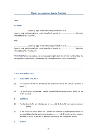 25
Model International Supply Contract
DATE: .............................................................................................................................................
BETWEEN:
.............................. [company legal name] whose registered office is at .....................................
[address, city and country] and registration/fiscal number is .............................. (hereafter
referred to as “the Supplier”),
AND:
.............................. [company legal name] whose registered office is at .....................................
[address, city and country] and registration/fiscal number is .............................. (hereafter
referred to as “the Purchaser”).
PREAMBLE [Parties may include a preamble explaining the activities of each and describing the
history of their relationship, if for example the Contract continues a prior relationship].
.........................................................................................................................................................
.........................................................................................................................................................
IT IS AGREED AS FOLLOWS:
1. AGREEMENT TO SUPPLY
1.1 The Supplier will sell and deliver and the Purchaser will buy the products specified in
Annex 1.
1.2 The list of products in Annex 1 may be amended by written agreement during the life
of this Contract.
2. DURATION
2.1 This Contract is for an initial period of .......... [1, 2, 3, 4, 5] years commencing on
.............. [date].
2.2 At the end of the initial period the Contract will continue on a yearly basis unless it is
terminated by either Party giving not less than .......... [1, 2, 3] months written notice to
the other to expire at the end of the initial period or of any subsequent period.
3. QUALITY
 
